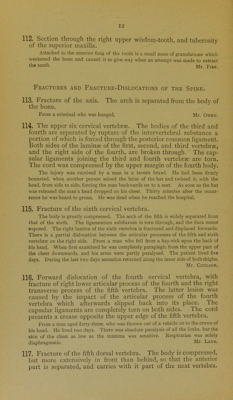 112. Section through the right upper wisdom-tooth, and tuberosity of the superior maxilla. Attached to the anterior fang of the tooth is a small mass of granulations which weakened the bone and caused it to give way when an attempt was made to extract the tooth. Mr. Fisk Fractures and Fracture-Dislocations of the Spine. 113. Fracture of the axis. The arch is separated from the body of the bone. From a criminal who was hanged. Mr. Owen. 114. The upper six cervical vertebrae. The bodies of the third and fourth are separated by rupture of the intervertebral substance a portion of which is forced through the posterior common ligament. Both sides of the laminae of the first, second, and third vertebrae, and the right side of the fourth, are broken through. The cap- sular ligaments joining the third and fourth vertebrae are torn. The cord was compressed by the upper margin of the fourth body. The injury was received by a man in a tavern brawl. He had been firmly bonneted, when another person seized the brim of the hat and twisted it, with the head, from side to side, forcing the man backwards on to a seat. As soon as the hat was released the man's head dropped on his chest. Thirty minutes after the occur- rence he was heard to groan. He was dead when he reached the hospital. 115. Fracture of the sixth cervical vertebra. The body is greatly compressed. The arch of the fifth is widely separated from that of the sixth. The ligamentum subflavum is torn through, and the dura mater exposed. The right lamina of the sixth vertebra is fractured and displaced forwards. There is a partial dislocation between the articular processes of the fifth and sixth vertebrae on the right side. From a man who fell from a hay-rick upon the back of his head. When first examined he was completely paraplegic from the upper part of the chest downwards, and his arms were partly paralysed. The patient lived five days. During the last two days sensation returned along the inner side of both thighs. Mr. Coulson. 116. Forward dislocation of the fourth cervical vertebra, with fracture of right lower articular process of the fourth and the right transverse process of the fifth vertebra. The latter lesion was caused by the impact of the articular process of the fourth vertebra which afterwards slipped back into its place. The capsular ligaments are completely torn on both sides. The cord presents a crease opposite the upper edge of the fifth vertebra. From a man aged forty-three, who was thrown out of a vehicle on to the crown of his head. He lived two days. There was absolute paralysis of all the limbs, but the skin of the chest as low as the mamma was sensitive. Respiration was solely diaphragmatic. Mr. Lane. 117. Fracture of the fifth dorsal vertebra. The body is compressed, but more extensively in front than behind, so that the anterior part is separated, and carries with it part of the next vertebra.