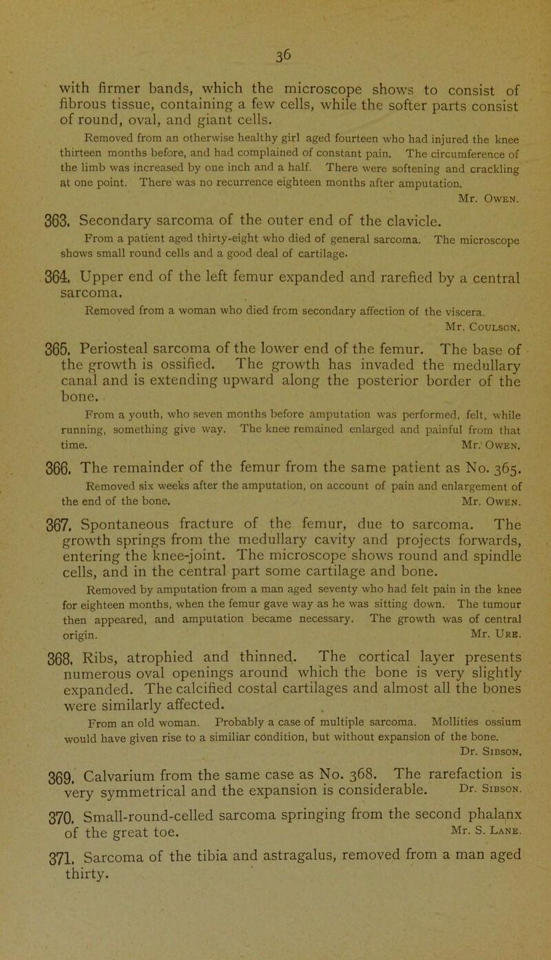3& with firmer bands, which the microscope shows to consist of fibrous tissue, containing a few cells, while the softer parts consist of round, oval, and giant cells. Removed from an otherwise healthy girl aged fourteen who had injured the knee thirteen months before, and had complained of constant pain. The circumference of the limb was increased by one inch and a half. There were softening and crackling at one point. There was no recurrence eighteen months after amputation. Mr. Owen. 363. Secondary sarcoma of the outer end of the clavicle. From a patient aged thirty-eight who died of general sarcoma. The microscope shows small round cells and a good deal of cartilage. 364. Upper end of the left femur expanded and rarefied by a central sarcoma. Removed from a woman who died from secondary affection of the viscera. Mr. Coulson. 365. Periosteal sarcoma of the lower end of the femur. The base of the growth is ossified. The growth has invaded the medullary canal and is extending upward along the posterior border of the bone. From a youth, who seven months before amputation was performed, felt, while running, something give way. The knee remained enlarged and painful from that time. Mr. Owen. 366. The remainder of the femur from the same patient as No. 365. Removed six weeks after the amputation, on account of pain and enlargement of the end of the bone. Mr. Owen. 367. Spontaneous fracture of the femur, due to sarcoma. The growth springs from the medullary cavity and projects forwards, entering the knee-joint. The microscope shows round and spindle cells, and in the central part some cartilage and bone. Removed by amputation from a man aged seventy who had felt pain in the knee for eighteen months, when the femur gave way as he was sitting down. The tumour then appeared, and amputation became necessary. The growth was of central origin. Mr. Ure. 368. Ribs, atrophied and thinned. The cortical layer presents numerous oval openings around which the bone is very slightly expanded. The calcified costal cartilages and almost all the bones were similarly affected. From an old woman. Probably a case of multiple sarcoma. Mollities ossium would have given rise to a similiar condition, but without expansion of the bone. Dr. Sibson. 369. Calvarium from the same case as No. 368. The rarefaction is very symmetrical and the expansion is considerable. Dr- Sibson. 370. Small-round-celled sarcoma springing from the second phalanx of the great toe. Mr- S. Lane. 371. Sarcoma of the tibia and astragalus, removed from a man aged thirty.