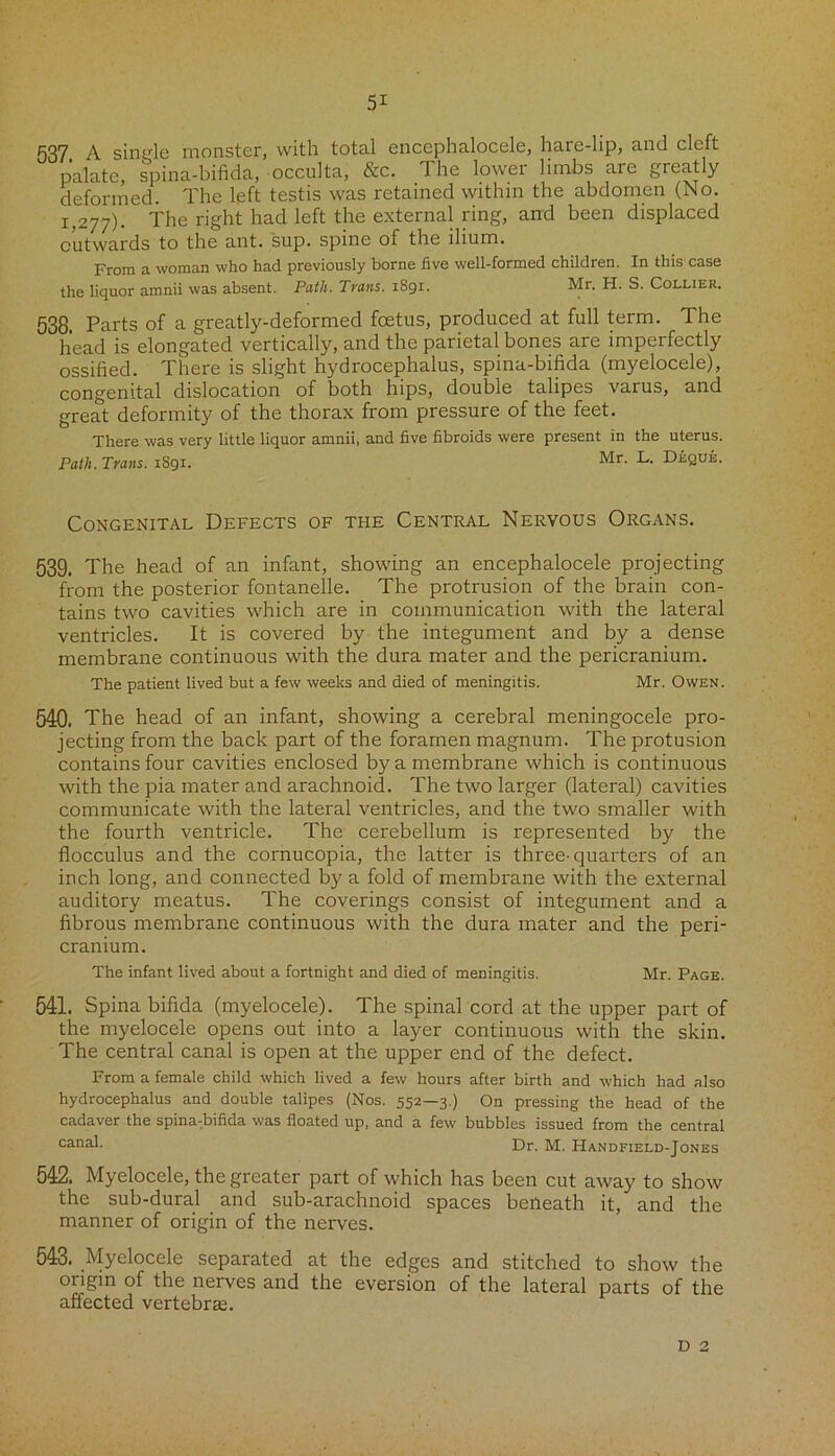 537 A single monster, with total encephalocele, hare-lip, and cleft palate, spina-bifida, occulta, &c. The lower limbs are greatly deformed. The left testis was retained within the abdomen (No. 1,277). The right had left the external ring, and been displaced outwards to the ant. sup. spine of the ilium. From a woman who had previously borne five well-formed children. In this case the liquor amnii was absent. Path. Trans. 1891. Mr. H. S. Collier. 538. Parts of a greatly-deformed foetus, produced at full term. The head is elongated vertically, and the parietal bones are imperfectly ossified. There is slight hydrocephalus, spina-bifida (myelocele), congenital dislocation of both hips, double talipes varus, and great deformity of the thorax from pressure of the feet. There was very little liquor amnii, and five fibroids were present in the uterus. Path. Trans. 1S91. Mr. L. Deque. Congenital Defects of the Central Nervous Organs. 539. The head of an infant, showing an encephalocele projecting from the posterior fontanelle. The protrusion of the brain con- tains two cavities which are in communication with the lateral ventricles. It is covered by the integument and by a dense membrane continuous with the dura mater and the pericranium. The patient lived but a few weeks and died of meningitis. Mr. Owen. 540. The head of an infant, showing a cerebral meningocele pro- jecting from the back part of the foramen magnum. The protusion contains four cavities enclosed by a membrane which is continuous with the pia mater and arachnoid. The two larger (lateral) cavities communicate with the lateral ventricles, and the two smaller with the fourth ventricle. The cerebellum is represented by the flocculus and the cornucopia, the latter is three-quarters of an inch long, and connected by a fold of membrane with the external auditory meatus. The coverings consist of integument and a fibrous membrane continuous with the dura mater and the peri- cranium. The infant lived about a fortnight and died of meningitis. Mr. Page. 541. Spina bifida (myelocele). The spinal cord at the upper part of the myelocele opens out into a layer continuous with the skin. The central canal is open at the upper end of the defect. From a female child which lived a few hours after birth and which had also hydrocephalus and double talipes (Nos. 552—3.) On pressing the head of the cadaver the spina:bifida was floated up, and a few bubbles issued from the central canat Dr. M. Handfield-Jones 542. Myelocele, the greater part of which has been cut away to show the sub-dural and sub-arachnoid spaces beileath it, and the manner of origin of the nerves. 543. Myelocele separated at the edges and stitched to show the oiigin of the nerves and the eversion of the lateral parts of the affected vertebras. D 2