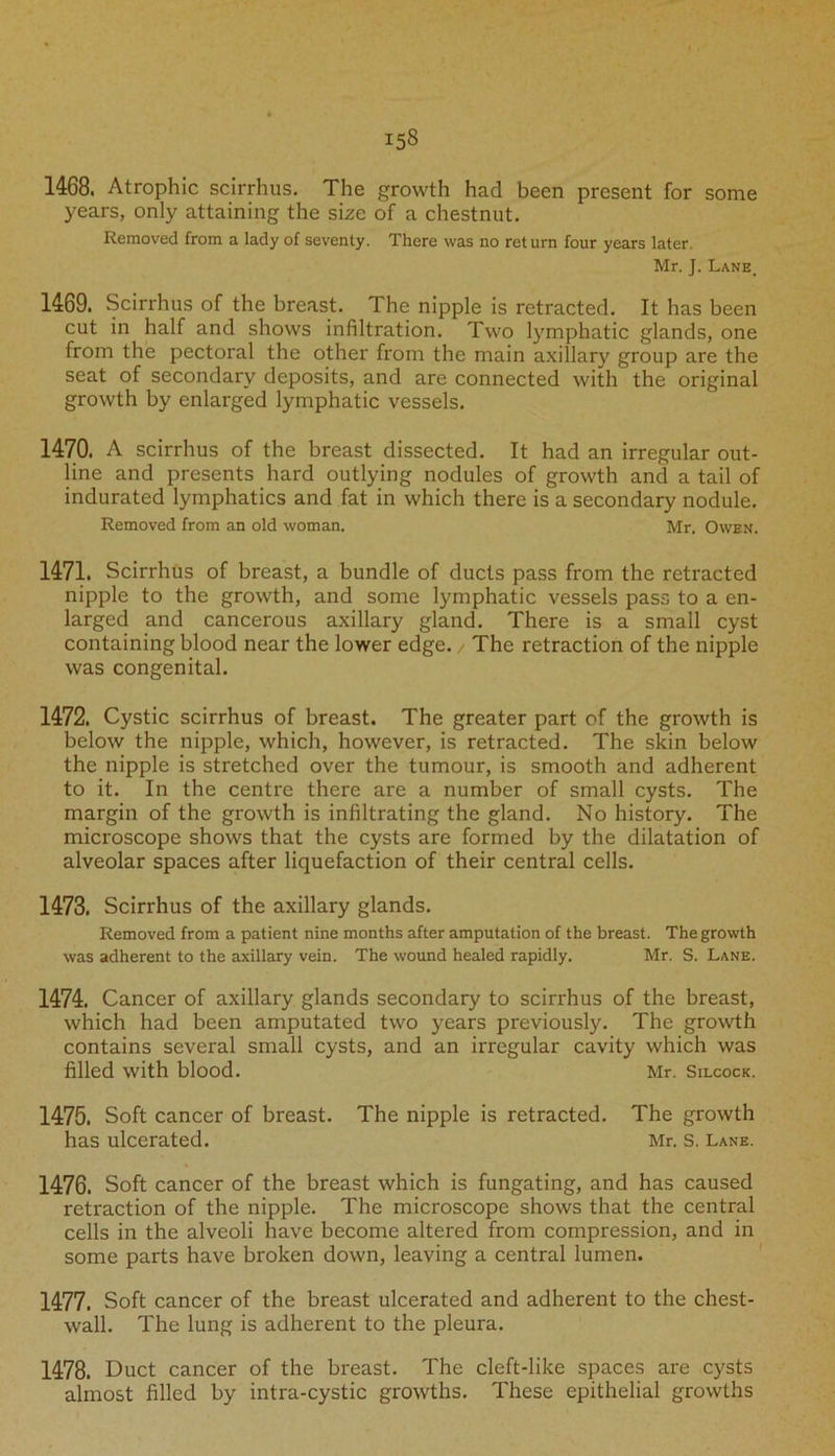 1468. Atrophic scirrhus. The growth had been present for some years, only attaining the size of a chestnut. Removed from a lady of seventy. There was no ret urn four years later. Mr. J. Lane. 1469. Scirrhus of the breast. The nipple is retracted. It has been cut in half and shows infiltration. Two lymphatic glands, one from the pectoral the other from the main axillary group are the seat of secondary deposits, and are connected with the original growth by enlarged lymphatic vessels. 1470. A scirrhus of the breast dissected. It had an irregular out- line and presents hard outlying nodules of growth and a tail of indurated lymphatics and fat in which there is a secondary nodule. Removed from an old woman. Mr. Owen. 1471. Scirrhus of breast, a bundle of ducts pass from the retracted nipple to the growth, and some lymphatic vessels pass to a en- larged and cancerous axillary gland. There is a small cyst containing blood near the lower edge. / The retraction of the nipple was congenital. 1472. Cystic scirrhus of breast. The greater part of the growth is below the nipple, which, however, is retracted. The skin below the nipple is stretched over the tumour, is smooth and adherent to it. In the centre there are a number of small cysts. The margin of the growth is infiltrating the gland. No history. The microscope shows that the cysts are formed by the dilatation of alveolar spaces after liquefaction of their central cells. 1473. Scirrhus of the axillary glands. Removed from a patient nine months after amputation of the breast. The growth was adherent to the axillary vein. The wound healed rapidly. Mr. S. Lane. 1474. Cancer of axillary glands secondary to scirrhus of the breast, which had been amputated two years previously. The growth contains several small cysts, and an irregular cavity which was filled with blood. Mr. Silcock. 1475. Soft cancer of breast. The nipple is retracted. The growth has ulcerated. Mr. s. Lane. 1476. Soft cancer of the breast which is fungating, and has caused retraction of the nipple. The microscope shows that the central cells in the alveoli have become altered from compression, and in some parts have broken down, leaving a central lumen. 1477. Soft cancer of the breast ulcerated and adherent to the chest- wall. The lung is adherent to the pleura. 1478. Duct cancer of the breast. The cleft-like spaces are cysts almost filled by intra-cystic growths. These epithelial growths