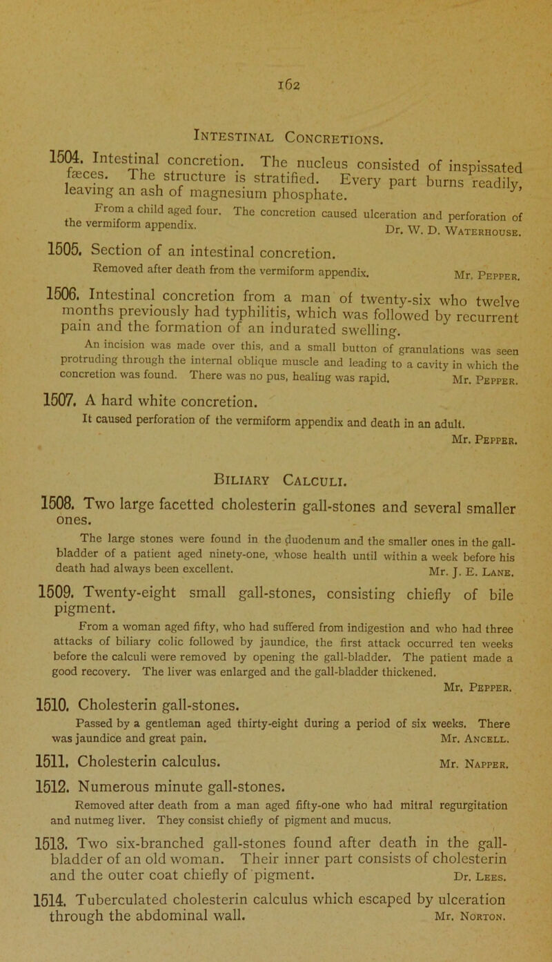 162 Intestinal Concretions. 15wJcnteS^al <:onciretio' The nucleus consisted of inspissated feces. The structure is stratified. Every part burns readily, leaving an ash of magnesium phosphate. y From a child aged four. The concretion caused ulceration and perforation of the verm,form appendix. Dr. w D W4TEM00S, 1505, Section of an intestinal concretion. Removed after death from the vermiform appendix. Mr, Pepper 1506. Intestinal concretion from a man of twenty-six who twelve months previously had typhilitis, which was followed by recurrent pain and the formation of an indurated swelling. An incision was made over this, and a small button of granulations was seen protruding through the internal oblique muscle and leading to a cavity in which the concretion was found. There was no pus, healing was rapid. Mr. Pepper. 1507. A hard white concretion. It caused perforation of the vermiform appendix and death in an adult. Mr. Pepper. Biliary Calculi. 1508. Two large facetted cholesterin gall-stones and several smaller ones. The large stones were found in the duodenum and the smaller ones in the gall- bladder of a patient aged ninety-one, whose health until within a week before his death had always been excellent. Mr. J. E. Lane. 1509. Twenty-eight small gall-stones, consisting chiefly of bile pigment. From a woman aged fifty, who had suffered from indigestion and who had three attacks of biliary colic followed by jaundice, the first attack occurred ten weeks before the calculi were removed by opening the gall-bladder. The patient made a good recovery. The liver was enlarged and the gall-bladder thickened. Mr. Pepper. 1510. Cholesterin gall-stones. Passed by a gentleman aged thirty-eight during a period of six weeks. There was jaundice and great pain. Mr. Ancell. 1511. Cholesterin calculus. Mr. Napper. 1512. Numerous minute gall-stones. Removed alter death from a man aged fifty-one who had mitral regurgitation and nutmeg liver. They consist chiefly of pigment and mucus. 1513. Two six-branched gall-stones found after death in the gall- bladder of an old woman. Their inner part consists of cholesterin and the outer coat chiefly of pigment. Dr. Lees. 1514. Tuberculated cholesterin calculus which escaped by ulceration through the abdominal wall. Mr. Norton.