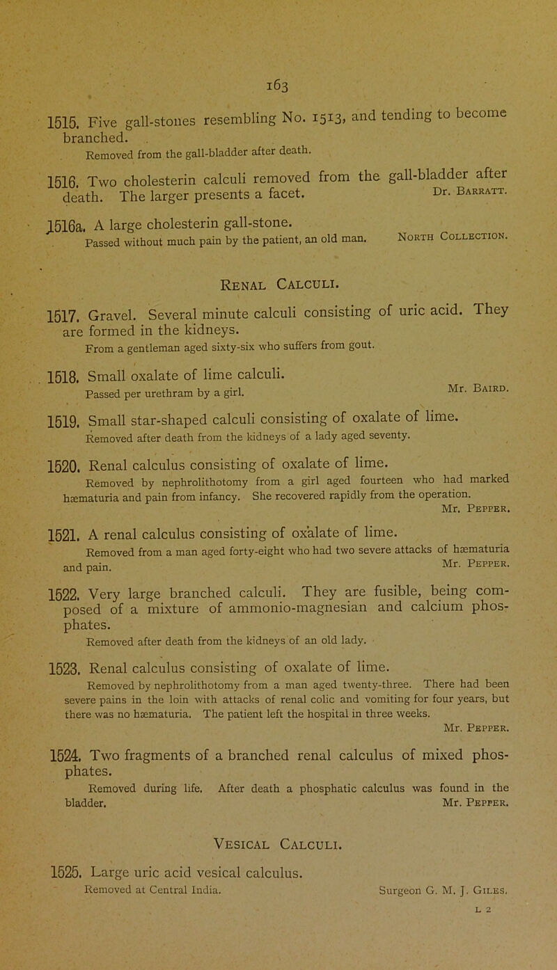 1515. Five gall-stones resembling No. 1513, and tending to become branched. Removed from the gall-bladder after death. 1516. Two cholesterin calculi removed from the gall-bladder after death. The larger presents a facet. Dr- Barratt. JL516a» A large cholesterin gall-stone. Passed without much pain by the patient, an old man. North Collection. Renal Calculi. 1517. Gravel. Several minute calculi consisting of uric acid. They are formed in the kidneys. From a gentleman aged sixty-six who suffers from gout. 1518. Small oxalate of lime calculi. Passed per urethram by a girl. M 1519. Small star-shaped calculi consisting of oxalate of lime. Removed after death from the kidneys of a lady aged seventy. 1520. Renal calculus consisting of oxalate of lime. Removed by nephrolithotomy from a girl aged fourteen who had marked hsematuria and pain from infancy. She recovered rapidly from the operation. Mr. Pepper. 1521. A renal calculus consisting of oxalate of lime. Removed from a man aged forty-eight and pain. who had two severe attacks of haematuria Mr. Pepper. 1522. Very large branched calculi. They are fusible, being com- posed of a mixture of ammonio-magnesian and calcium phos- phates. Removed after death from the kidneys of an old lady. 1523. Renal calculus consisting of oxalate of lime. Removed by nephrolithotomy from a man aged twenty-three. There had been severe pains in the loin with attacks of renal colic and vomiting for four years, but there was no hsematuria. The patient left the hospital in three weeks. Mr. Pepper. 1524. Two fragments of a branched renal calculus of mixed phos- phates. Removed during life. After death a phosphatic calculus was found in the bladder. Mr. Pepper. Vesical Calculi. 1525. Large uric acid vesical calculus. Removed at Central India. Surgeon G. M. J. Giles. l 2
