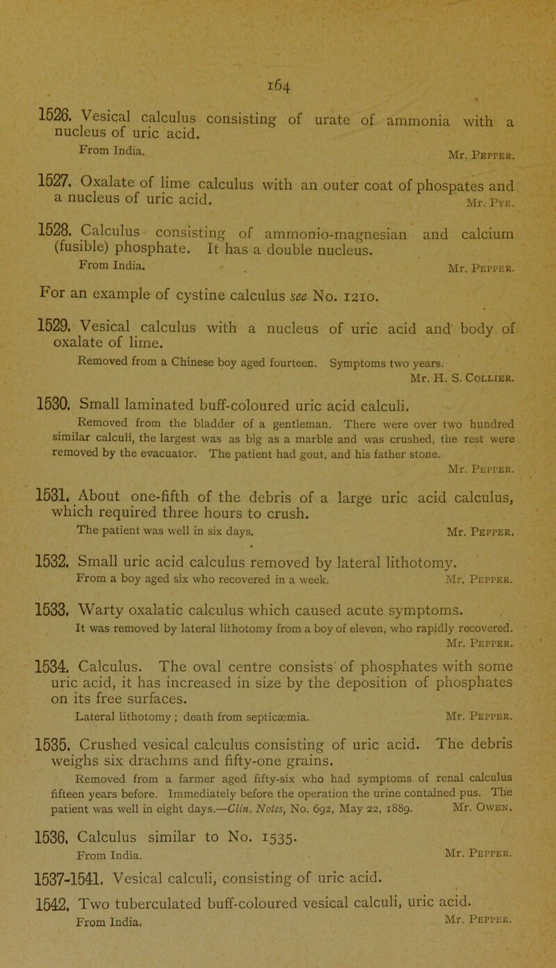 1526. Vesical calculus consisting of urate of ammonia with a nucleus of uric acid. trom India. Mr. pEpPER- 1527. Oxalate of lime calculus with an outer coat of phospates and a nucleus of uric acid. Mr. Pye. 1528. Calculus consisting of ammonio-magnesian and calcium (fusible) phosphate. It has a double nucleus. From India. . Mr. Pepper. tor an example of cystine calculus see No. 1210. 1529. Vesical calculus with a nucleus of uric acid and body of oxalate of lime. Removed from a Chinese boy aged fourteen. Symptoms two years. Mr. H. S. Collier. 1530. Small laminated buff-coloured uric acid calculi. Removed from the bladder of a gentleman. There were over two hundred similar calculi, the largest was as big as a marble and was crushed, the rest were removed by the evacuator. The patient had gout, and his father stone. Mr. Pepper. 1531. About one-fifth of the debris of a large uric acid calculus, which required three hours to crush. The patient was well in six days. Mr. Pepper. 1532. Small uric acid calculus removed by lateral lithotomy. From a boy aged six who recovered in a week. Mr. Pepper. 1533. Warty oxalatic calculus which caused acute symptoms. It was removed by lateral lithotomy from a boy of eleven, who rapidly recovered. Mr. Pepper. 1534. Calculus. The oval centre consists' of phosphates with some uric acid, it has increased in size by the deposition of phosphates on its free surfaces. Lateral lithotomy; death from septicaemia. Mr. Pepper. 1535. Crushed vesical calculus consisting of uric acid. The debris weighs six drachms and fifty-one grains. Removed from a farmer aged fifty-six who had symptoms of renal calculus fifteen years before. Immediately before the operation the urine contained pus. The patient was well in eight days.—Clin. Notes, No. 692, May 22, 1889. Mr. Owen. 1536. Calculus similar to No. 1535. From India. Mr. Pepper. 1537-1541. Vesical calculi, consisting of uric acid. 1542, Two tuberculated buff-coloured vesical calculi, uric acid. From India. Mr. Pepper.