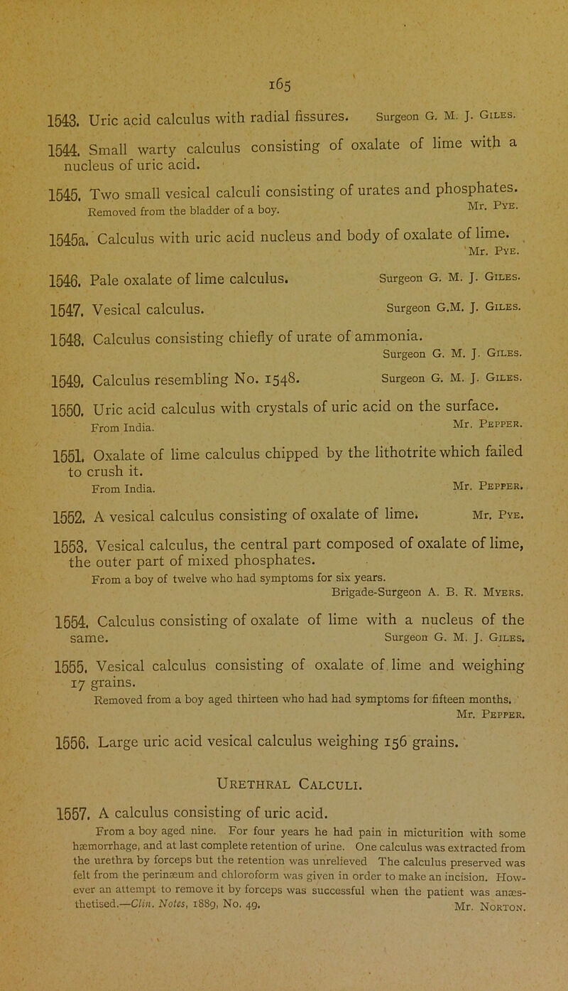 1543. Uric acid calculus with radial fissures. Surgeon G. M. J. Giles. 1544. Small warty calculus consisting of oxalate of lime with a nucleus of uric acid. 1545. Two small vesical calculi consisting of urates and phosphates. Removed from the bladder of a boy. Mr- PvE' 1545a. Calculus with uric acid nucleus and body of oxalate of lime. 'Mr. Pye. 1546. Pale oxalate of lime calculus. Surgeon G. M. J. Giles. 1547. Vesical calculus. Surgeon G.M. J. Giles. 1548. Calculus consisting chiefly of urate of ammonia. Surgeon G. M. J. Giles. 1549. Calculus resembling No. 1548. Surgeon G. M. J. Giles. 1550. Uric acid calculus with crystals of uric acid on the surface. From India. Mr. Pepper. 1551. Oxalate of lime calculus chipped by the lithotrite which failed to crush it. From India. Mr. Pepper. 1552. A vesical calculus consisting of oxalate of lime. Mr. Pye. 1553. Vesical calculus, the central part composed of oxalate of lime, the outer part of mixed phosphates. From a boy of twelve who had symptoms for six years. Brigade-Surgeon A. B. R. Myers. 1554. Calculus consisting of oxalate of lime with a nucleus of the same. Surgeon G. M. J. Giles. 1555. Vesical calculus consisting of oxalate of lime and weighing 17 grains. Removed from a boy aged thirteen who had had symptoms for fifteen months. Mr. Pepper. 1556. Large uric acid vesical calculus weighing 156 grains. Urethral Calculi. 1557. A calculus consisting of uric acid. From a boy aged nine. For four years he had pain in micturition with some hemorrhage, and at last complete retention of urine. One calculus was extracted from the urethra by forceps but the retention was unrelieved The calculus preserved was felt from the perineum and chloroform was given in order to make an incision. How- ever an attempt to remove it by forceps was successful when the patient was anes- thetised.—Clin. Notes, 1889, No. 49. Norton.