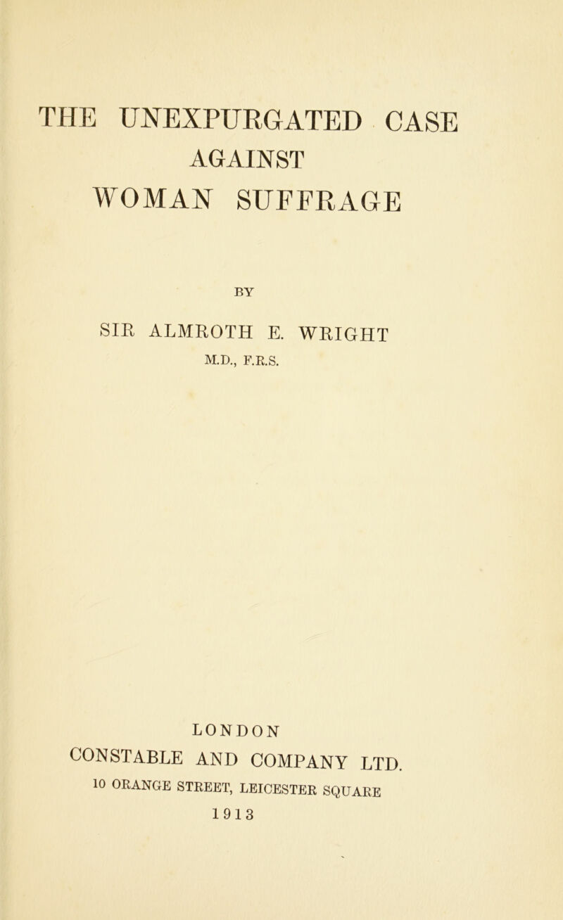 THE UNEXPURGATED CASE AGAINST WOMAN SUFFRAGE BY SIE ALMROTH E. WRIGHT M.D., F.R.S. LONDON CONSTABLE AND COMPANY LTD. 10 ORANGE STREET, LEICESTER SQUARE 1913