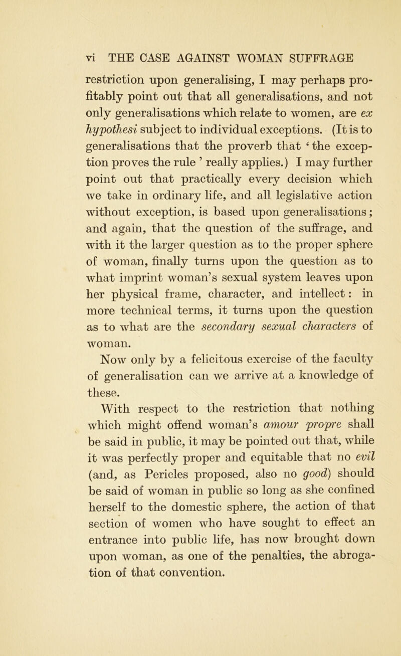 restriction upon generalising, I may perhaps pro- fitably point out that all generalisations, and not only generalisations which relate to women, are ex hypothesi subject to individual exceptions. (It is to generalisations that the proverb that ‘ the excep- tion proves the rule ’ really applies.) I may further point out that practically every decision which we take in ordinary life, and all legislative action without exception, is based upon generalisations; and again, that the question of the suffrage, and with it the larger question as to the proper sphere of woman, finally turns upon the question as to what imprint woman’s sexual system leaves upon her physical frame, character, and intellect: in more technical terms, it turns upon the question as to what are the secondary sexual characters of woman. Now only by a felicitous exercise of the faculty of generalisation can we arrive at a knowledge of these. With respect to the restriction that nothing which might offend woman’s amour propre shall be said in public, it may be pointed out that, while it was perfectly proper and equitable that no evil (and, as Pericles proposed, also no good) should be said of woman in public so long as she confined herself to the domestic sphere, the action of that section of women who have sought to effect an entrance into public life, has now brought down upon woman, as one of the penalties, the abroga- tion of that convention.