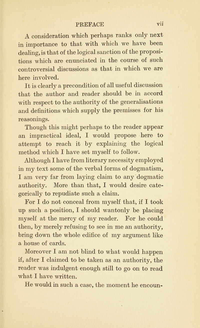 A consideration which perhaps ranks only next in importance to that with which we have been dealing, is that of the logical sanction of the proposi- tions which are enunciated in the course of such controversial discussions as that in which we are here involved. It is clearly a precondition of all useful discussion that the author and reader should be in accord with respect to the authority of the generalisations and definitions which supply the premisses for his reasonings. Though this might perhaps to the reader appear an impractical ideal, I would propose here to attempt to reach it by explaining the logical method which I have set myself to follow. Although I have from literary necessity employed in my text some of the verbal forms of dogmatism, I am very far from laying claim to any dogmatic authority. More than that, I would desire cate- gorically to repudiate such a claim. For I do not conceal from myself that, if I took up such a position, I should wantonly be placing myself at the mercy of my reader. For he could then, by merely refusing to see in me an authority, bring down the whole edifice of my argument like a house of cards. Moreover I am not blind to what would happen if, after I claimed to be taken as an authority, the reader was indulgent enough still to go on to read what I have written. He would in such a case, the moment he encoun-