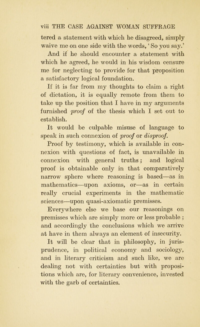 tered a statement with which he disagreed, simply waive me on one side with the words, ‘ So yon say.’ And if he should encounter a statement with which he agreed, he would in his wisdom censure me for neglecting to provide for that proposition a satisfactory logical foundation. If it is far from my thoughts to claim a right of dictation, it is equally remote from them to take up the position that I have in my arguments furnished proof of the thesis which I set out to establish. It would be culpable misuse of language to speak in such connexion of proof or disproof. Proof by testimony, which is available in con- nexion with questions of fact, is unavailable in connexion with general truths; and logical proof is obtainable only in that comparatively narrow sphere where reasoning is based—as in mathematics—upon axioms, or—as in certain really crucial experiments in the mathematic sciences—upon quasi-axiomatic premisses. Everywhere else we base our reasonings on premisses which are simply more or less probable ; and accordingly the conclusions which we arrive at have in them always an element of insecurity. It will be clear that in philosophy, in juris- prudence, in political economy and sociology, and in literary criticism and such like, we are dealing not with certainties but with proposi- tions which are, for literary convenience, invested with the garb of certainties.