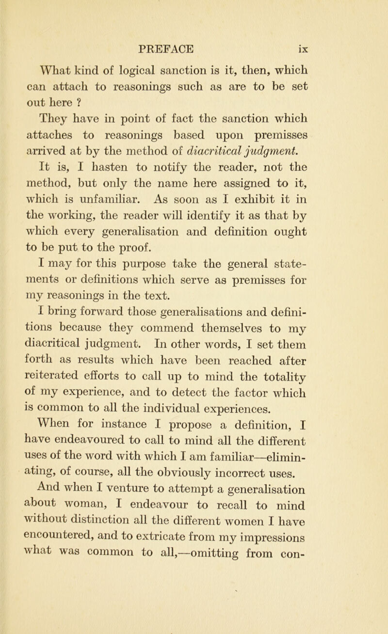 What kind of logical sanction is it, then, which can attach to reasonings such as are to be set out here ? They have in point of fact the sanction which attaches to reasonings based upon premisses arrived at by the method of diacritical judgment It is, I hasten to notify the reader, not the method, but only the name here assigned to it, which is unfamiliar. As soon as I exhibit it in the working, the reader will identify it as that by which every generalisation and definition ought to be put to the proof. I may for this purpose take the general state- ments or definitions which serve as premisses for my reasonings in the text. I bring forward those generalisations and defini- tions because they commend themselves to my diacritical judgment. In other words, I set them forth as results which have been reached after reiterated efforts to call up to mind the totality of my experience, and to detect the factor which is common to all the individual experiences. When for instance I propose a definition, I have endeavoured to call to mind all the different uses of the word with which I am familiar—elimin- ating, of course, all the obviously incorrect uses. And when I venture to attempt a generalisation about woman, I endeavour to recall to mind without distinction all the different women I have encountered, and to extricate from my impressions what was common to all,—omitting from con-