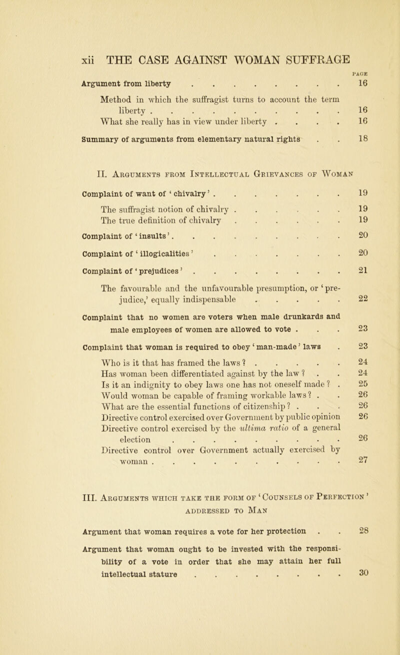 PAGE Argument from liberty 16 Method in which the suffragist turns to account the term liberty .......... 16 What she really has in view under liberty . . . . 16 Summary of arguments from elementary natural rights . . 18 II. Arguments from Intellectual Grievances of Woman Complaint of want of ‘ chivalry ’ . . . . . . . 19 The suffragist notion of chivalry 19 The true definition of chivalry ...... 19 Complaint of ‘ insults 20 Complaint of ‘ illogicalities ’ ....... 20 Complaint of ‘ prejudices ’ . . . . . . . . 21 The favourable and the unfavourable presumption, or ‘ pre- judice,’ equally indispensable ..... 22 Complaint that no women are voters when male drunkards and male employees of women are allowed to vote . 23 Complaint that woman is required to obey ‘ man-made ’ laws . 23 Who is it that has framed the laws ?..... 24 Has woman been differentiated against by the law ? . . 24 Is it an indignity to obey laws one has not oneself made ? . 25 Would woman be capable of framing workable laws'? . . 26 What are the essential functions of citizenship ? . . . 26 Directive control exercised over Government by public opinion 26 Directive control exercised by the ultima ratio of a general election 26 Directive control over Government actually exercised by woman 27 III. Arguments which take the form of ‘ Counsels of Perfection ’ ADDRESSED TO MaN Argument that woman requires a vote for her protection 28 Argument that woman ought to be invested with the responsi- bility of a vote in order that she may attain her full intellectual stature . 30