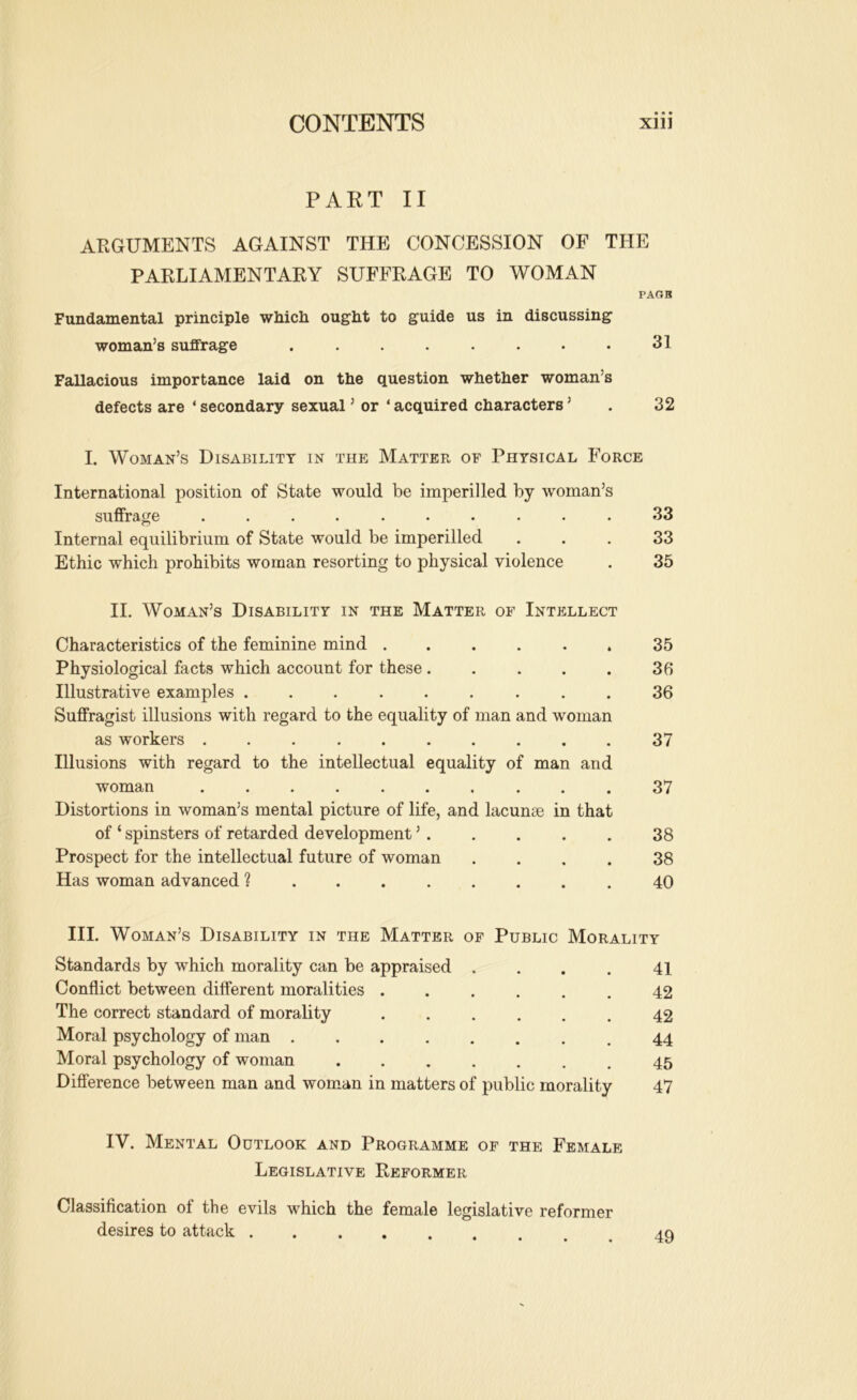 PART II ARGUMENTS AGAINST THE CONCESSION OF THE PARLIAMENTARY SUFFRAGE TO WOMAN PAOB Fundamental principle which ought to guide us in discussing woman’s suffrage . . . . . . . . 31 Fallacious importance laid on the question whether woman’s defects are ‘ secondary sexual ’ or ‘ acquired characters ’ . 32 I. Woman’s Disability in the Matter of Physical Force International position of State would be imperilled by woman’s suffrage .......... 33 Internal equilibrium of State would be imperilled ... 33 Ethic which prohibits woman resorting to physical violence . 35 II. Woman’s Disability in the Matter of Intellect Characteristics of the feminine mind 35 Physiological facts which account for these 36 Illustrative examples ......... 36 Suffragist illusions with regard to the equality of man and woman as workers 37 Illusions with regard to the intellectual equality of man and woman 37 Distortions in woman’s mental picture of life, and lacunjB in that of ‘ spinsters of retarded development ’ 38 Prospect for the intellectual future of woman .... 38 Has woman advanced ? 40 III. Woman’s Disability in the Matter of Public Morality Standards by which morality can be appraised . . . . 41 Conflict between different moralities ...... 42 The correct standard of morality ...... 42 Moral psychology of man 44 Moral psychology of woman 45 Difference between man and woman in matters of public morality 47 IV. Mental Outlook and Programme of the Female Legislative Reformer Classification of the evils which the female legislative reformer desires to attack 49