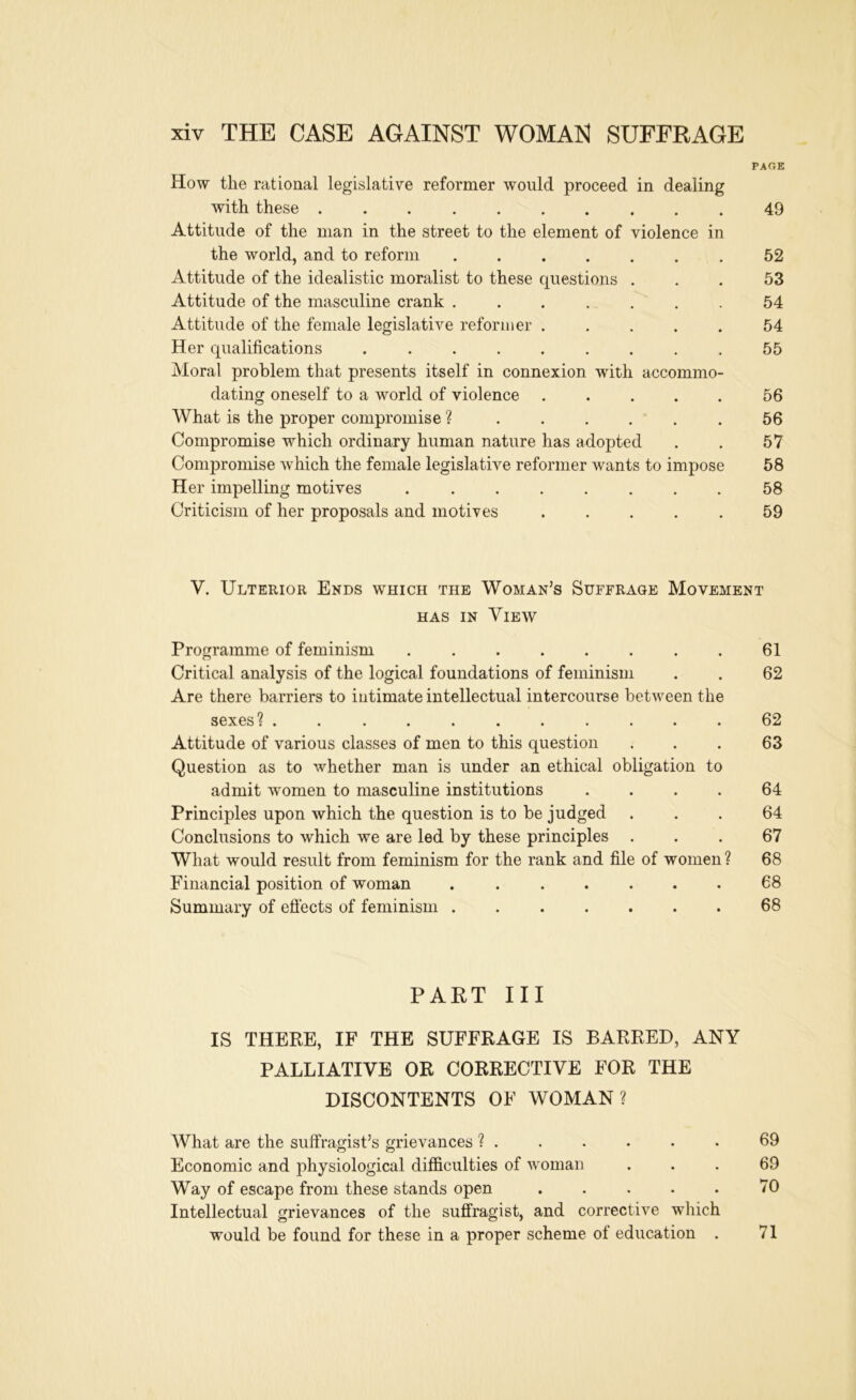 PAOE How the rational legislative reformer would proceed in dealing with these .......... 49 Attitude of the man in the street to the element of violence in the world, and to reform .52 Attitude of the idealistic moralist to these questions ... 53 Attitude of the masculine crank ....... 54 Attitude of the female legislative reformer 54 Her qualifications ......... 55 Moral problem that presents itself in connexion with accommo- dating oneself to a world of violence 56 What is the proper compromise ? 56 Compromise which ordinary human nature has adopted . . 57 Conijiromise which the female legislative reformer wants to impose 58 Her impelling motives 58 Criticism of her proposals and motives ..... 59 V. Ulterior Ends which the Woman’s Suffrage Movement HAS IN View Programme of feminism . . . . . . . . 61 Critical analysis of the logical foundations of feminism . . 62 Are there barriers to intimate intellectual intercourse between the sexes? ........... 62 Attitude of various classes of men to this question ... 63 Question as to whether man is under an ethical obligation to admit women to masculine institutions .... 64 Principles upon which the question is to be judged ... 64 Conclusions to which we are led by these principles ... 67 What would result from feminism for the rank and file of women? 68 Financial position of woman ....... 68 Summary of efiects of feminism 68 PART III IS THERE, IF THE SUFFRAGE IS BARRED, ANY PALLIATIVE OR CORRECTIVE FOR THE DISCONTENTS OF WOMAN? What are the suffragist’s grievances ? . . . . . • 69 Economic and jihysiological difficulties of woman ... 69 Way of escape from these stands open . . . . . 70 Intellectual grievances of the suffragist, and corrective which would be found for these in a proper scheme of education . 71