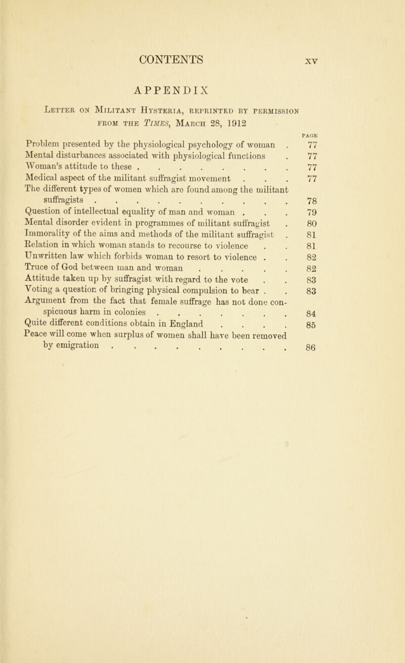 APPENDIX Letter on Militant Hysteria, reprinted by permission FROM THE TiMES^ MaRCH 28, 1912 PAGE Problem presented by the physiological psychology of woman , 77 Mental disturbances associated with physiological functions . 77 Woman’s attitude to these 77 Medical aspect of the militant suffragist movement . . . 77 The different types of women which are found among the militant suflragists 78 Question of intellectual equality of man and woman . . . 79 Mental disorder evident in programmes of militant suffragist . 80 Immorality of the aims and methods of the militant suffragist . 81 Kelation in which woman stands to recourse to violence . . 81 Unwritten law which forbids woman to resort to violence . . 82 Truce of God between man and woman 82 Attitude taken up by suffragist with regard to the vote . . 83 Voting a question of bringing physical compulsion to bear . . 83 Argument from the fact that female suffrage has not done con- spicuous harm in colonies 84 Quite different conditions obtain in England .... 85 Peace will come when surplus of women shall have been removed by emigration . 83