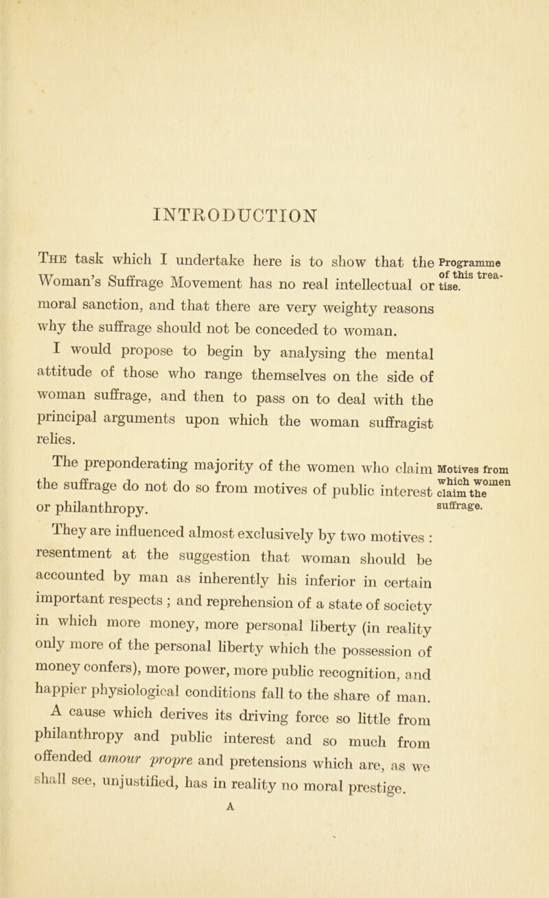 INTRODUCTION The task which I undertake here is to show that the Programme Woman s Suffrage Movement has no real intellectual or tise. moral sanction, and that there are very weighty reasons why the suffrage should not be conceded to woman. I would propose to begin by analysing the mental attitude of those who range themselves on the side of woman suffrage, and then to pass on to deal with the principal arguments upon which the woman suffragist relies. The preponderating majority of the women who claim Motives from the suffrage do not do so from motives of public interest Tiaim or philanthropy. suffrage. They are influenced almost exclusively by two motives : resentment at the suggestion that woman should be accounted by man as inherently his inferior in certain important respects ; and reprehension of a state of society in which more money, more personal liberty (in reality only more of the personal liberty which the possession of money confers), more power, more public recognition, and happier physiological conditions fall to the share of man. A cause which derives its driving force so little from philanthropy and public interest and so much from offended amour propre and pretensions which are, as we shall see, unjustified, has in reality no moral prestige.