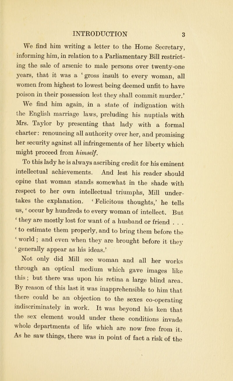 We find him writing a letter to the Home Secretary, informing him, in relation to a Parliamentary Bill restrict- ing the sale of arsenic to male persons over twenty-one years, that it was a ‘ gross insult to every woman, all women from highest to lowest being deemed unfit to have poison in their possession lest they shall commit murder.’ We find him again, in a state of indignation with the English marriage laws, preluding his nuptials with Mrs. Taylor by presenting that lady with a formal charter: renouncing all authority over her, and promising her security against all infringements of her liberty which might proceed from himself. To this lady he is always ascribing credit for his eminent intellectual achievements. And lest his reader should opine that woman stands somewhat in the shade with respect to her own intellectual triumphs. Mill under- takes the explanation. ‘Felicitous thoughts,’ he tells us, ‘ occur by hundreds to every woman of intellect. But ‘ they are mostly lost for want of a husband or friend ‘ to estimate them properly, and to bring them before the ‘ world; and even when they are brought before it they ‘ generally appear as his ideas.’ Not only did Mill see woman and all her works through an optical medium which gave images like this; but there was upon his retina a large blind area. By reason of this last it was inapprehensible to him that there could be an objection to the sexes co-operating indiscriminately in work. It was beyond his ken that the sex element would under these conditions invade whole departments of life which are now free from it. As he saw things, there was in point of fact a risk of the