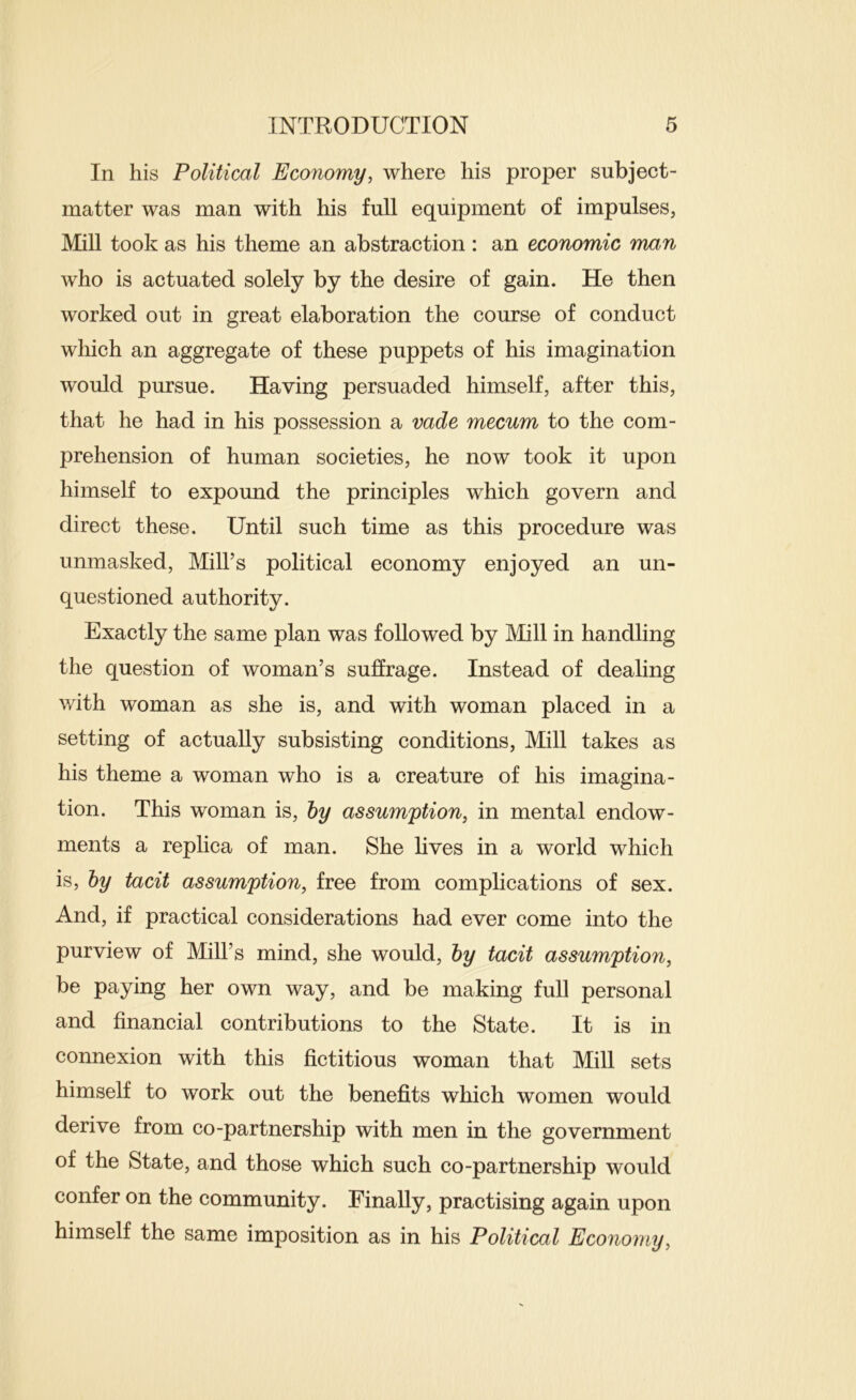 In his Political Economy, where his proper subject- matter was man with his full equipment of impulses, Mill took as his theme an abstraction: an economic man who is actuated solely by the desire of gain. He then worked out in great elaboration the course of conduct which an aggregate of these puppets of his imagination would pursue. Having persuaded himself, after this, that he had in his possession a vade mecum to the com- prehension of human societies, he now took it upon himself to expound the principles which govern and direct these. Until such time as this procedure was unmasked. Mill’s political economy enjoyed an un- questioned authority. Exactly the same plan was followed by Mill in handling the question of woman’s suffrage. Instead of dealing with woman as she is, and with woman placed in a setting of actually subsisting conditions. Mill takes as his theme a woman who is a creature of his imagina- tion. This woman is, hy assumption, in mental endow- ments a replica of man. She lives in a world which is, hy tacit assumption, free from complications of sex. And, if practical considerations had ever come into the purview of Mill’s mind, she would, hy tacit assumption, be paying her own way, and be making full personal and financial contributions to the State. It is in connexion with this fictitious woman that Mill sets himself to work out the benefits which women would derive from co-partnership with men in the government of the State, and those which such co-partnership would confer on the community. Finally, practising again upon himself the same imposition as in his Political Economy,