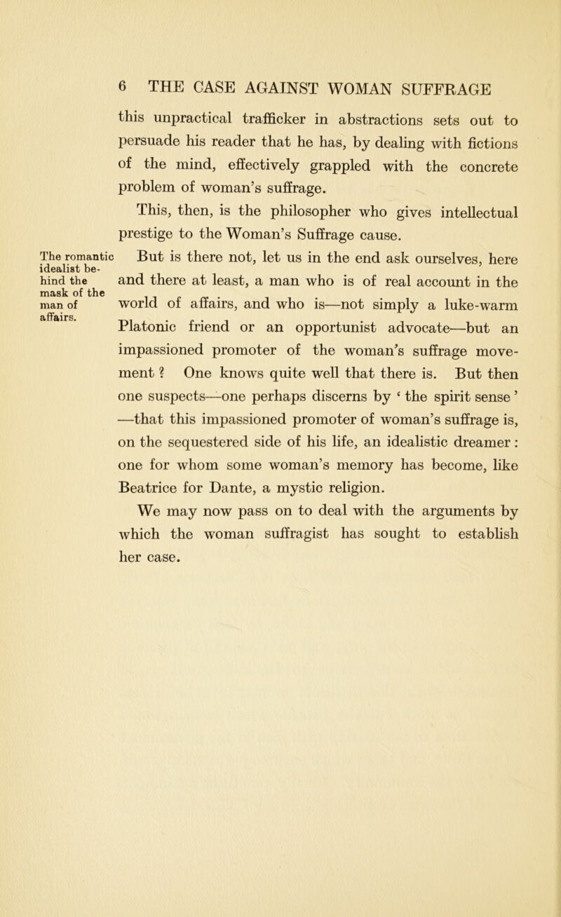 The romantic idealist be- hind the mask of the man of affairs. 6 THE CASE AGAINST WOMAN SUFFRAGE this unpractical trafficker in abstractions sets out to persuade his reader that he has, by dealing with fictions of the mind, effectively grappled with the concrete problem of woman’s suffrage. This, then, is the philosopher who gives intellectual prestige to the Woman’s Suffrage cause. But is there not, let us in the end ask ourselves, here and there at least, a man who is of real account in the world of affairs, and who is—not simply a luke-warm Platonic friend or an opportunist advocate—but an impassioned promoter of the woman’s suffrage move- ment ? One knows quite well that there is. But then one suspects—-one perhaps discerns by ‘ the spirit sense ’ —that this impassioned promoter of woman’s suffrage is, on the sequestered side of his life, an idealistic dreamer: one for whom some woman’s memory has become, like Beatrice for Dante, a mystic religion. We may now pass on to deal with the arguments by which the woman suffragist has sought to establish her case.