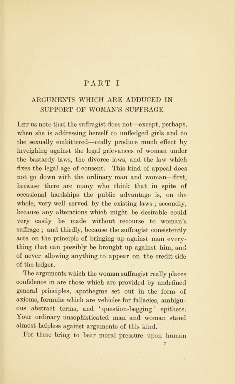 PART I ARGUMENTS WHICH ARE ADDUCED IN SUPPORT OF WOMAN’S SUFFRAGE Let us note that the suffragist does not—^except, perhaps, when she is addressing herself to unfledged girls and to the sexually embittered—really produce much etffect by inveighing against the legal grievances of woman under the bastardy laws, the divorce laws, and the law which fixes the legal age of consent. This kind of appeal does not go down with the ordinary man and woman—first, because there are many who think that in spite of occasional hardships the public advantage is, on the whole, very well served by the existing laws ; secondly, because any alterations which might be desirable could very easily be made without recourse to woman’s suffrage ; and thirdly, because the suffragist consistently acts on the principle of bringing up against man every- thing that can possibly be brought up against him, and of never allowing anything to appear on the credit side of the ledger. The arguments which the woman suffragist really places confidence in are those which are provided by undefined general principles, apothegms set out in the form of axioms, formulae which are vehicles for fallacies, ambigu- ous abstract terms, and ‘ question-begging ’ epithets. Your ordinary unsophisticated man and woman stand almost helpless against arguments of this kind. For these bring to bear moral pressure upon human