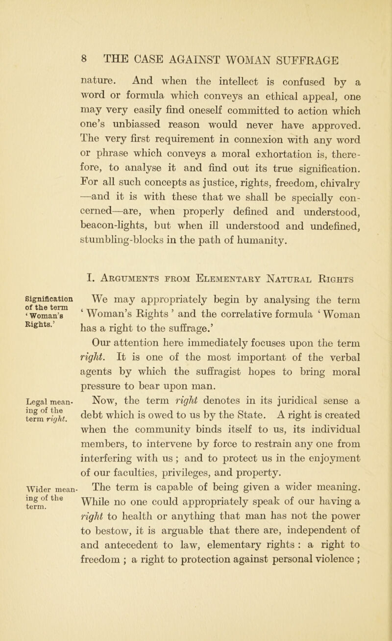 Signification of the term ‘ Woman’s Rights.’ Legal mean- ing of the term right. Wider mean ing of the term. nature. And when the intellect is confused by a word or formula which conveys an ethical appeal, one may very easily find oneself committed to action which one’s unbiassed reason would never have approved. The very first requirement in connexion with any word or phrase which conveys a moral exhortation is, there- fore, to analyse it and find out its true signification. For all such concepts as justice, rights, freedom, chivalry —and it is with these that we shall be specially con- cerned—are, when properly defined and understood, beacon-lights, but when ill understood and undefined, stumbling-blocks in the path of humanity. I. Arguments from Elementary Natural Rights We may appropriately begin by analysing the term ‘ Woman’s Rights ’ and the correlative formula ‘ Woman has a right to the suffrage.’ Our attention here immediately focuses upon the term right. It is one of the most important of the verbal agents by which the suffragist hopes to bring moral pressure to bear upon man. Now, the term right denotes in its juridical sense a debt which is owed to us by the State. A right is created when the community binds itself to us, its individual members, to intervene by force to restrain any one from interfering with us ; and to protect us in the enjoyment of our faculties, privileges, and property. The term is capable of being given a wider meaning. While no one could appropriately speak of our having a right to health or anything that man has not the power to bestow, it is arguable that there are, independent of and antecedent to law, elementary rights : a right to freedom ; a right to protection against personal violence ;