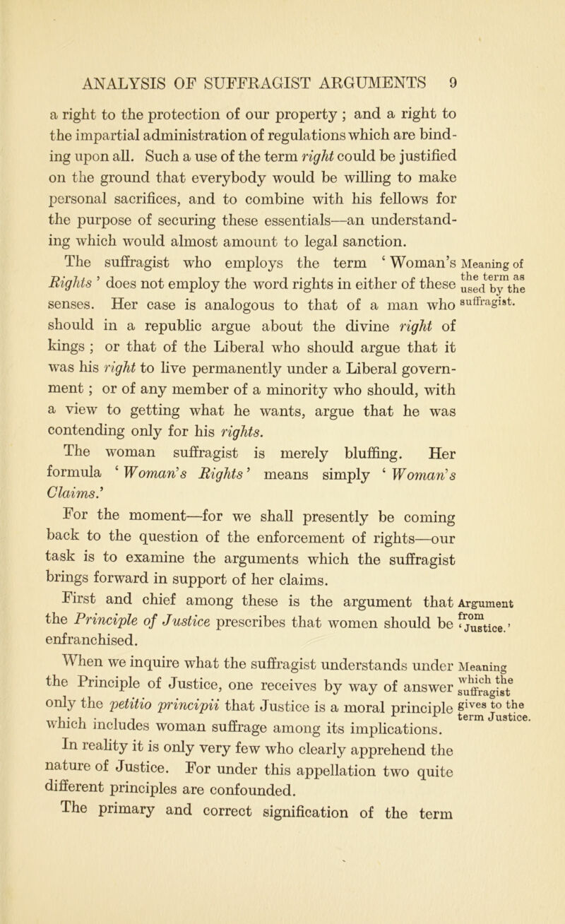 a right to the protection of our property ; and a right to the impartial administration of regulations which are bind- ing upon all. Such a use of the term right could be justified on the ground that everybody would be willing to make personal sacrifices, and to combine with his fellows for the purpose of securing these essentials—an understand- ing which would almost amount to legal sanction. The suffragist who employs the term ‘ Woman’s Meaning of Rights ’ does not employ the word rights in either of these used b;^the senses. Her case is analogous to that of a man who suffragist, should in a republic argue about the divine right of kings ; or that of the Liberal who should argue that it was his right to live permanently under a Liberal govern- ment ; or of any member of a minority who should, with a view to getting what he wants, argue that he was contending only for his rights. The woman suffragist is merely bluffing. Her formula ^Woman^s Rights^ means simply ^Woman^s Claims.^ For the moment—for we shall presently be coming back to the question of the enforcement of rights—our task is to examine the arguments which the suffragist brings forward in support of her claims. First and chief among these is the argument that Argument the Principle of Justice prescribes that women should be ^j^tice. ’ enfranchised. When we inquire what the suffragist understands under Meaning the Principle of Justice, one receives by way of answer suffrayst only the petitio principii that Justice is a moral principle to the -11 jr r term Justice vnicn includes woman suffrage among its implications. In reality it is only very few who clearly apprehend the nature of Justice. For under this appellation two quite different principles are confounded. The primary and correct signification of the term