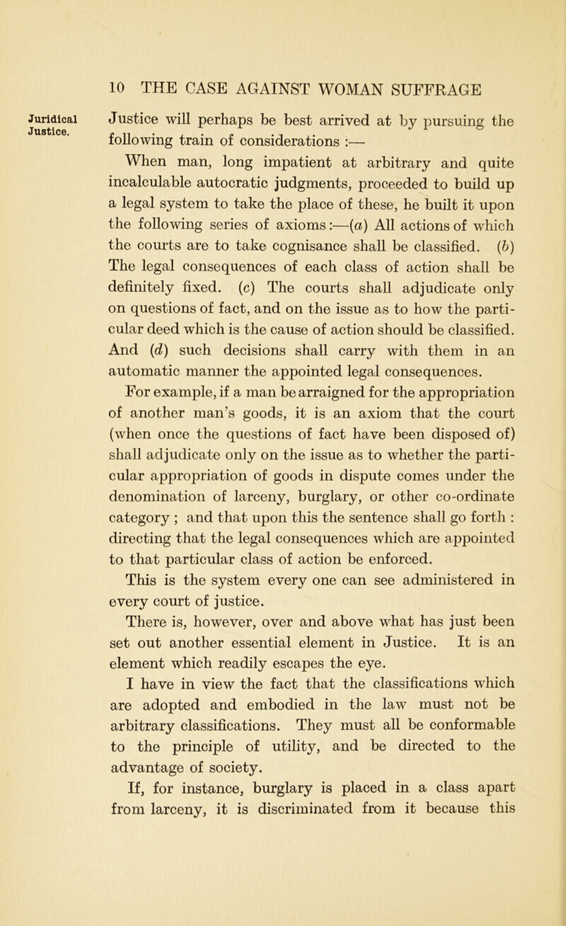 Juridical Justice. Justice will perhaps be best arrived at by pursuing the following train of considerations :— When man, long impatient at arbitrary and quite incalculable autocratic judgments, proceeded to build up a legal system to take the place of these, he built it upon the following series of axioms:—{a) All actions of which the courts are to take cognisance shall be classified, {h) The legal consequences of each class of action shall be definitely fixed, (c) The courts shall adjudicate only on questions of fact, and on the issue as to how the parti- cular deed which is the cause of action should be classified. And [d) such decisions shall carry with them in an automatic manner the appointed legal consequences. For example, if a man be arraigned for the appropriation of another man’s goods, it is an axiom that the court (when once the questions of fact have been disposed of) shall adjudicate only on the issue as to whether the parti- cular appropriation of goods in dispute comes under the denomination of larceny, burglary, or other co-ordinate category ; and that upon this the sentence shall go forth : directing that the legal consequences which are appointed to that particular class of action be enforced. This is the system every one can see administered in every court of justice. There is, however, over and above what has just been set out another essential element in Justice. It is an element which readily escapes the eye. I have in view the fact that the classifications which are adopted and embodied in the law must not be arbitrary classifications. They must all be conformable to the principle of utility, and be directed to the advantage of society. If, for instance, burglary is placed in a class apart from larceny, it is discriminated from it because this
