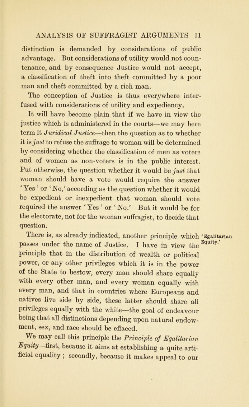 distinction is demanded by considerations of public advantage. But considerations of utility would not coun- tenance, and by consequence Justice would not accept, a classification of theft into theft committed by a poor man and theft committed by a rich man. The conception of Justice is thus everywhere inter- fused with considerations of utility and expediency. It will have become plain that if we have in view the justice which is administered in the courts—we may here term it Juridical Justice—then the question as to whether it is just to refuse the suffrage to woman will be determined by considering whether the classification of men as voters and of women as non-voters is in the public interest. Put otherwise, the question whether it would be just that woman should have a vote would require the answer ‘ Yes ’ or ‘ No,’ according as the question whether it would be expedient or inexpedient that woman should vote required the answer ‘ Yes ’ or ‘ No.’ But it would be for the electorate, not for the woman suffragist, to decide that question. There is, as already indicated, another principle which ‘ Egalitarian passes under the name of Justice. I have in view the principle that in the distribution of wealth or political power, or any other privileges which it is in the power of the State to bestow, every man should share equally with every other man, and every woman equally with every man, and that in countries where Europeans and natives live side by side, these latter should share all privileges equally with the white—the goal of endeavour being that all distinctions depending upon natural endow- ment, sex, and race should be effaced. We may call this principle the Principle of Egalitarian Equity first, because it aims at establishing a quite arti- ficial equality ; secondly, because it makes appeal to our
