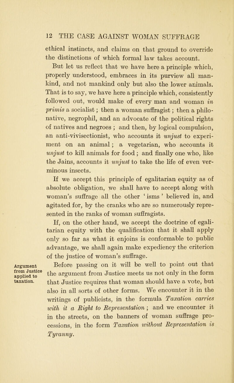 Argument from Justice applied to taxation. ethical instincts, and claims on that ground to override the distinctions of which formal law takes account. But let us reflect that we have here a principle which, properly understood, embraces in its purview all man- kind, and not mankind only but also the lower animals. That is to say, we have here a principle which, consistently followed out, would make of every man and woman in primis a socialist; then a woman suffragist; then a philo- native, negrophil, and an advocate of the political rights of natives and negroes ; and then, by logical compulsion, an anti-vivisectionist, who accounts it unjust to experi- ment on an animal; a vegetarian, who accounts it unjust to kill animals for food ; and finally one who, like the Jains, accounts it unjust to take the life of even ver- minous insects. If we accept this principle of egalitarian equity as of absolute obligation, we shall have to accept along with woman’s suffrage all the other ‘ isms ’ believed in, and agitated for, by the cranks who are so numerously repre- sented in the ranks of woman suffragists. If, on the other hand, we accept the doctrine of egali- tarian equity with the qualification that it shall apply only so far as what it enjoins is conformable to public advantage, we shall again make expediency the criterion of the justice of woman’s suffrage. Before passing on it will be well to point out that the argument from Justice meets us not only in the form that Justice requires that woman should have a vote, but also in all sorts of other forms. We encounter it in the writings of publicists, in the formula Taxation carries with it a Right to Representation ; and we encounter it in the streets, on the banners of woman suffrage pro- cessions, in the form Taxation without Representation is Tyranny.