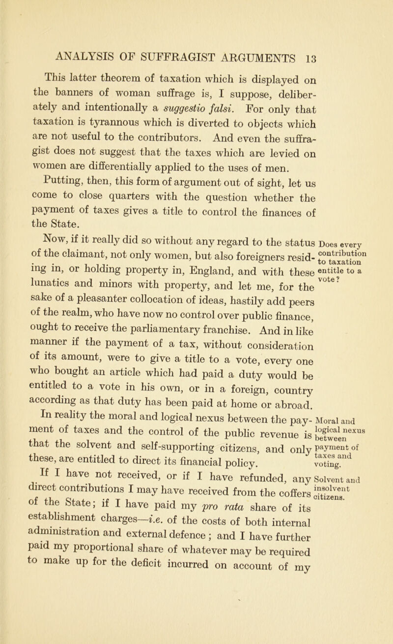 This latter theorem of taxation which is displayed on the banners of woman suffrage is, I suppose, deliber- ately and intentionally a suggestio falsi. For only that taxation is tyrannous which is diverted to objects which are not useful to the contributors. And even the suffra- gist does not suggest that the taxes which are levied on women are differentially applied to the uses of men. Putting, then, this form of argument out of sight, let us come to close quarters with the question whether the payment of taxes gives a title to control the finances of the State. Now, if it really did so without any regard to the status Does every of the claimant, not only women, but also foreigners resid- mg in, or holding property in, England, and with these to a lunatics and minors with property, and let me, for the sake of a pleasanter collocation of ideas, hastily add peers of the realm, who have now no control over public finance, ought to receive the parliamentary franchise. And in like manner if the payment of a tax, without consideration of its amount, were to give a title to a vote, every one who bought an article which had paid a duty would be entitled to a vote in his own, or in a foreign, country according as that duty has been paid at home or abroad. In reality the moral and logical nexus between the pay- Moral and ment of taxes and the control of the public revenue is between^^^^ that the solvent and self-supporting citizens, and only payment of these, are entitled to direct its financial policy. If I have not received, or if I have refunded, any Solvent and direct contributions I may have received from the coffers onlnT‘ of the State; if I have paid my pro rata share of its establishment charges-i.e. of the costs of both internal administration and external defence ; and I have further paid my proportional share of whatever may be required to make up for the deficit incurred on account of my