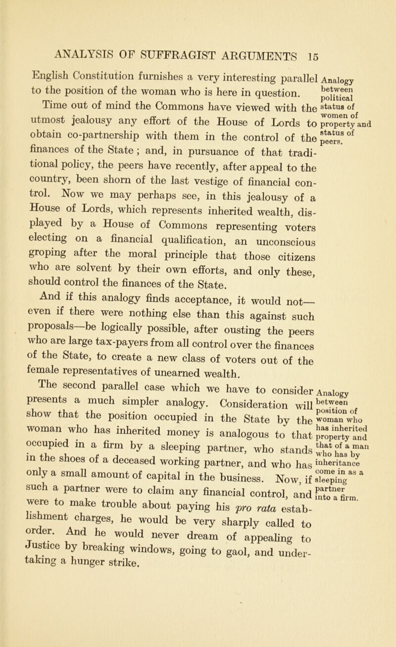 peers. English Constitution furnishes a very interesting parallel Analogy to the position of the woman who is here in question. poimc!d Time out of mind the Commons have viewed with the of utmost jealousy any effort of the House of Lords to property and obtain co-partnership with them in the control of the finances of the State; and, in pursuance of that tradi- tional policy, the peers have recently, after appeal to the country, been shorn of the last vestige of financial con- trol. Now we may perhaps see, in this jealousy of a House of Lords, which represents inherited wealth, dis- played by a House of Commons representing voters electing on a financial qualification, an unconscious groping after the moral principle that those citizens who are solvent by their own efforts, and only these, should control the finances of the State. And if this analogy finds acceptance, it would not even if there were nothing else than this against such proposals be logically possible, after ousting the peers who are large tax-payers from all control over the finances of the State, to create a new class of voters out of the female representatives of unearned wealth. The second parallel case which we have to consider Analogy presents a much simpler analogy. Consideration will'’®*''?®'' show that the position occupied in the State by the ^omarwho woman who has inherited money is analogous to that p™peH;an1 occupied m a firm by a sleeping partner, who stands in the shoes of a deceased working partner, and who has >“>ieritance only a small amount of capital in the business. Now if such a partner were to claim any financial control, and f„to a'Lm were to make trouble about paying his pro rata estab- lishment charges, he would be very sharply caUed to order. And he would never dream of appealing to Justice by breaking windows, going to gaol, and under- taking a hunger strike.