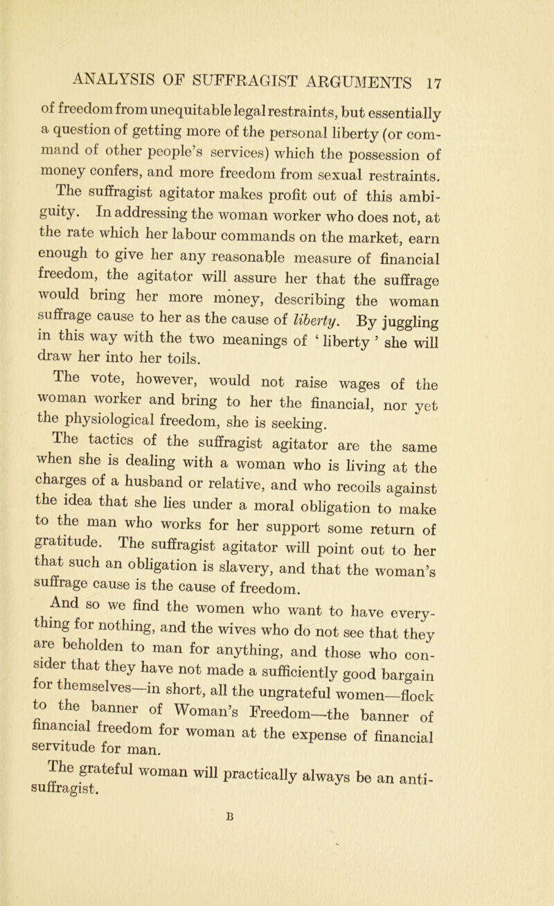 of freedom from unequitable legal restraints, but essentially a question of getting more of the personal liberty (or com- mand of other people s services) which the possession of money confers, and more freedom from sexual restraints. The suffragist agitator makes profit out of this ambi- guity. In addressing the woman worker who does not, at the rate which her labour commands on the market, earn enough to give her any reasonable measure of financial freedom, the agitator will assure her that the suffrage would bring her more money, describing the woman suffrage cause to her as the cause of liberty. By juggling in this way with the two meanings of ‘ liberty ’ she will draw her into her toils. The vote, however, would not raise wages of the woman worker and bring to her the financial, nor yet the physiological freedom, she is seeking. The tactics of the suffragist agitator are the same when she is dealing with a woman who is living at the charps of a husband or relative, and who recoils against the idea that she lies under a moral obligation to make to the man who works for her support some return of gratitude. The suffragist agitator will point out to her that such an obligation is slavery, and that the woman’s suffrage cause is the cause of freedom. And so we find the women who want to have every- thing for nothing, and the wives who do not see that they are beholden to man for anything, and those who con- sider that they have not made a sufficiently good bargain for themselves—in short, all the ungrateful women—flock to the banner of Woman’s Freedom-the banner of nancial freedom for woman at the expense of financial SGrvitud© for man. The grateful woman will suffragist. practically always be an anti- B