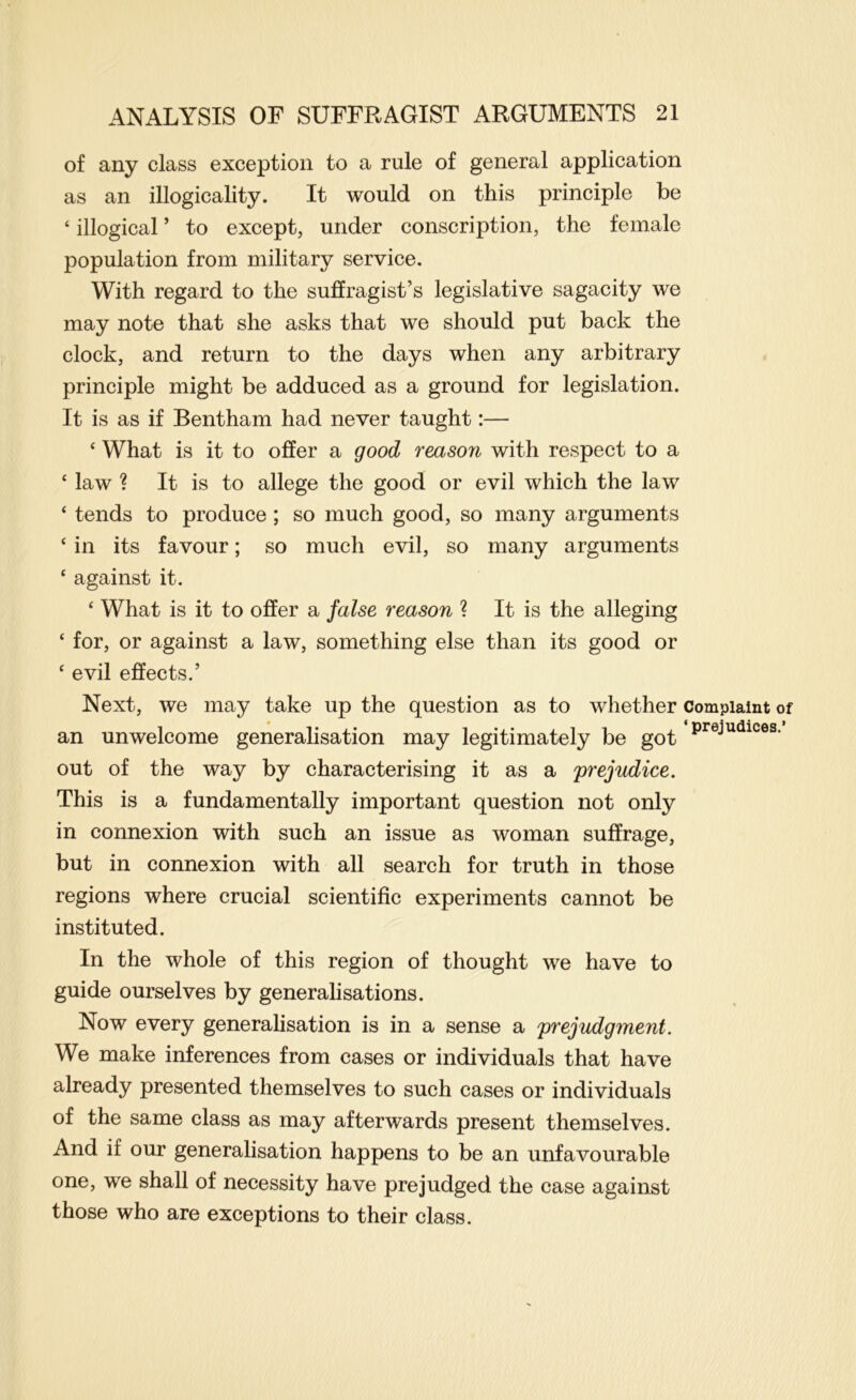 of any class exception to a rule of general application as an illogicality. It would on this principle be ‘ illogical ’ to except, under conscription, the female population from military service. With regard to the suffragist’s legislative sagacity we may note that she asks that we should put back the clock, and return to the days when any arbitrary principle might be adduced as a ground for legislation. It is as if Bentham had never taught:— ‘ What is it to offer a good reason with respect to a ‘ law ? It is to allege the good or evil which the law ‘ tends to produce ; so much good, so many arguments ‘ in its favour; so much evil, so many arguments ‘ against it. ‘ What is it to offer a false reason ? It is the alleging ‘ for, or against a law, something else than its good or ‘ evil effects.’ Next, we may take up the question as to whether complaint of an unwelcome generalisation may legitimately be got out of the way by characterising it as a prejudice. This is a fundamentally important question not only in connexion with such an issue as woman suffrage, but in connexion with all search for truth in those regions where crucial scientific experiments cannot be instituted. In the whole of this region of thought we have to guide ourselves by generalisations. Now every generalisation is in a sense a prejudgment. We make inferences from cases or individuals that have already presented themselves to such cases or individuals of the same class as may afterwards present themselves. And if our generalisation happens to be an unfavourable one, we shall of necessity have prejudged the case against those who are exceptions to their class.