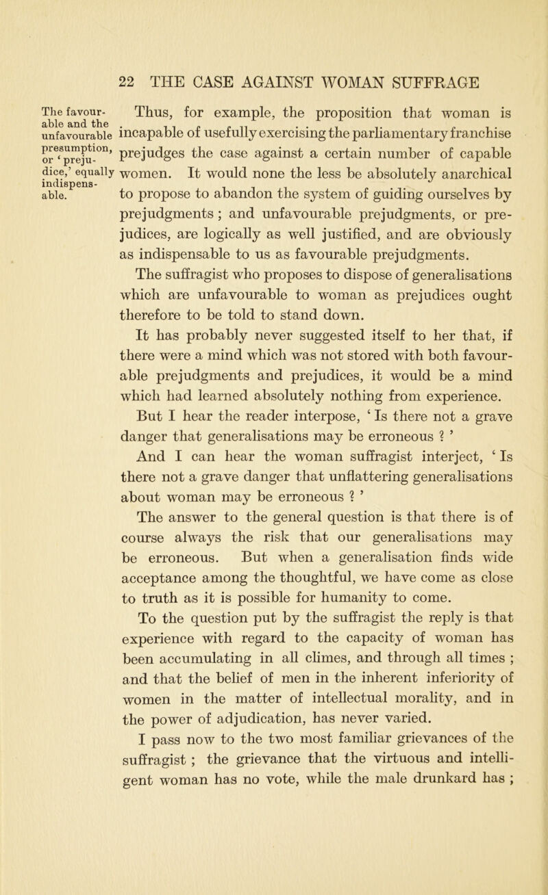 The favour- able and the unfavourable presumption, or ‘ preju- dice,’ equally indispens- able. Thus, for example, the proposition that woman is incapable of usefully exercising the parliamentary franchise prejudges the case against a certain number of capable women. It would none the less be absolutely anarchical to propose to abandon the system of guiding ourselves by prejudgments; and unfavourable prejudgments, or pre- judices, are logically as well justified, and are obviously as indispensable to us as favourable prejudgments. The suffragist who proposes to dispose of generalisations which are unfavourable to woman as prejudices ought therefore to be told to stand down. It has probably never suggested itself to her that, if there were a mind which was not stored with both favour- able pre judgments and prejudices, it would be a mind which had learned absolutely nothing from experience. But I hear the reader interpose, ‘ Is there not a grave danger that generalisations may be erroneous ? ’ And I can hear the woman suffragist interject, ‘ Is there not a grave danger that unflattering generalisations about woman may be erroneous ? ’ The answer to the general question is that there is of course always the risk that our generalisations may be erroneous. But when a generalisation finds v/ide acceptance among the thoughtful, we have come as close to truth as it is possible for humanity to come. To the question put by the suffragist the reply is that experience with regard to the capacity of woman has been accumulating in all climes, and through all times ; and that the belief of men in the inherent inferiority of women in the matter of intellectual morality, and in the power of adjudication, has never varied. I pass now to the two most familiar grievances of the suffragist ; the grievance that the virtuous and intelli- gent woman has no vote, while the male drunkard has ;