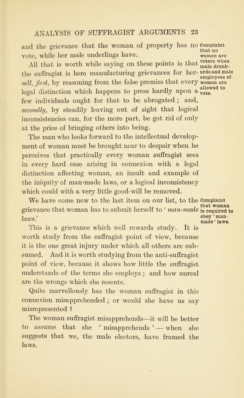 and the grievance that the woman of property has no vote, while her male underlings have. All that is worth while saying on these points is that the suffragist is here manufacturing grievances for her- self, first, by reasoning from the false premiss that every legal distinction which happens to press hardly upon a few individuals ought for that to be abrogated ; and, secondly, by steadily leaving out of sight that logical inconsistencies can, for the more part, be got rid of only at the price of bringing others into being. The man who looks forward to the intellectual develop- ment of woman must be brought near to despair when he perceives that practically every woman suffragist sees in every hard case arising in connexion with a legal distinction affecting woman, an insult and example of the iniquity of man-made laws, or a logical inconsistency which could with a very little good-will be removed. We have come now to the last item on our list, to the grievance that woman has to submit herself to ‘ man-made laws' This is a grievance which well rewards study. It is worth study from the suffragist point of view, because it is the one great injury under which all others are sub- sumed. And it is worth studying from the anti-suffragist point of view, because it shows how little the suffragist understands of the terms she employs ; and how unreal are the wrongs which she resents. Quite marvellously has the woman suffragist in this connexion misapprehended ; or would she have us say misrepresented ? The woman suffragist misapprehends—it will be better to assume that she ‘ misapprehends ’ — when she suggests that we, the male electors, have framed the laws. Complaint that no women are voters when male drunk- ards and male employees of women are allowed to vote. Complaint that woman is required to obey ‘ man- made ’ laws.