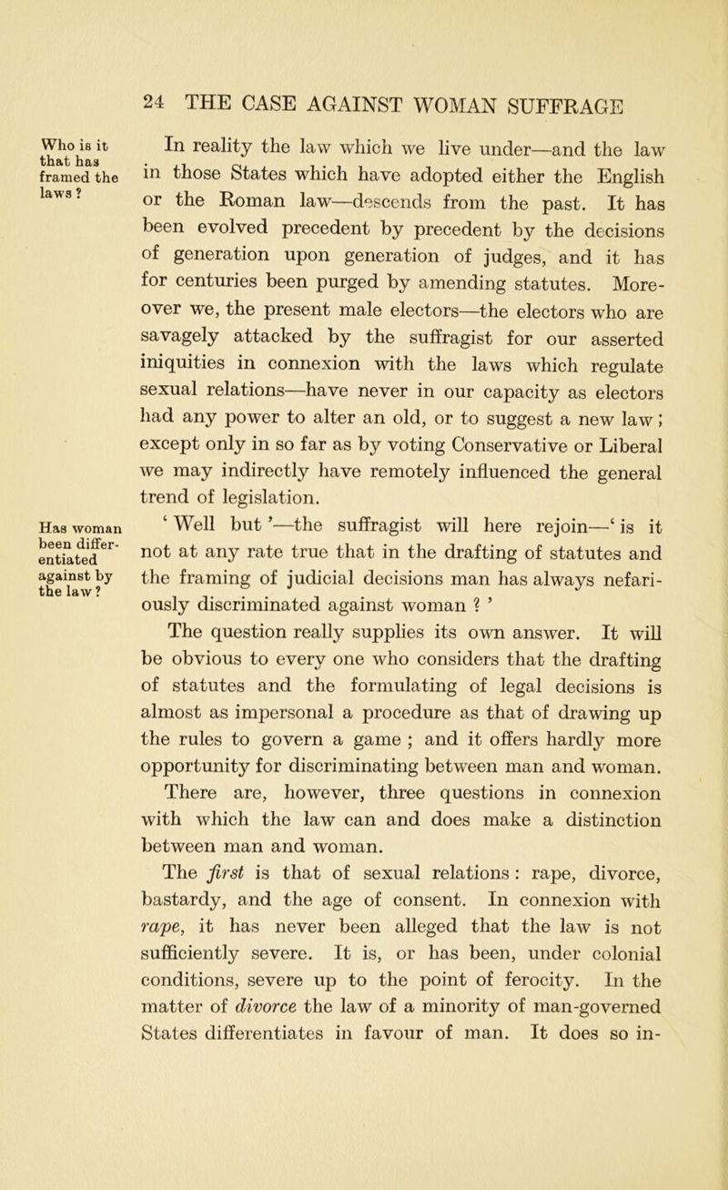 Who is it that has framed the laws ? Has woman been differ- entiated against by the law ? In reality the law which we live under—and the law in those States which have adopted either the English or the Roman law—descends from the past. It has been evolved precedent by precedent by the decisions of generation upon generation of judges, and it has for centuries been purged by amending statutes. More- over we, the present male electors—the electors who are savagely attacked by the suffragist for our asserted iniquities in connexion with the laws which regulate sexual relations—have never in our capacity as electors had any power to alter an old, or to suggest a new law; except only in so far as by voting Conservative or Liberal we may indirectly have remotely influenced the general trend of legislation. ‘ Well but ^—the suffragist will here rejoin—‘ is it not at any rate true that in the drafting of statutes and the framing of judicial decisions man has always nefari- ously discriminated against woman ? ’ The question really supplies its own answer. It will be obvious to every one who considers that the drafting of statutes and the formulating of legal decisions is almost as impersonal a procedure as that of drawing up the rules to govern a game ; and it offers hardly more opportunity for discriminating between man and woman. There are, however, three questions in connexion with which the law can and does make a distinction between man and woman. The first is that of sexual relations : rape, divorce, bastardy, and the age of consent. In connexion with rape, it has never been alleged that the law is not sufficiently severe. It is, or has been, under colonial conditions, severe up to the point of ferocity. In the matter of divorce the law of a minority of man-governed States differentiates in favour of man. It does so in-