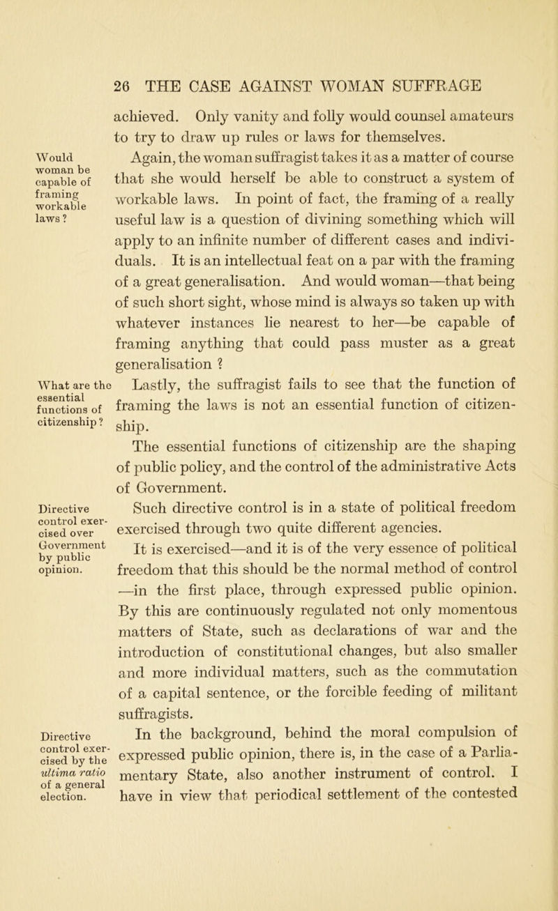 Would woman be capable of framing workable laws ? What are the essential functions of citizenship ? Directive control exer- cised over Government by public opinion. Directive control exer- cised by the ultima ratio of a general election. achieved. Only vanity and folly would counsel amateurs to try to draw up rules or laws for themselves. Again, the woman suffragist takes it as a matter of course that she would herself be able to construct a system of workable laws. In point of fact, the framing of a really useful law is a question of divining something which will apply to an infinite number of different cases and indivi- duals. It is an intellectual feat on a par with the framing of a great generalisation. And would woman—that being of such short sight, whose mind is always so taken up with whatever instances lie nearest to her—be capable of framing anything that could pass muster as a great generalisation ? Lastly, the suffragist fails to see that the function of framing the laws is not an essential function of citizen- ship. The essential functions of citizenship are the shaping of public policy, and the control of the administrative Acts of Government. Such directive control is in a state of political freedom exercised through two quite different agencies. It is exercised—and it is of the very essence of political freedom that this should be the normal method of control •—in the first place, through expressed public opinion. By this are continuously regulated not only momentous matters of State, such as declarations of war and the introduction of constitutional changes, but also smaller and more individual matters, such as the commutation of a capital sentence, or the forcible feeding of militant suffragists. In the background, behind the moral compulsion of expressed public opinion, there is, in the case of a Parlia- mentary State, also another instrument of control. I have in view that periodical settlement of the contested