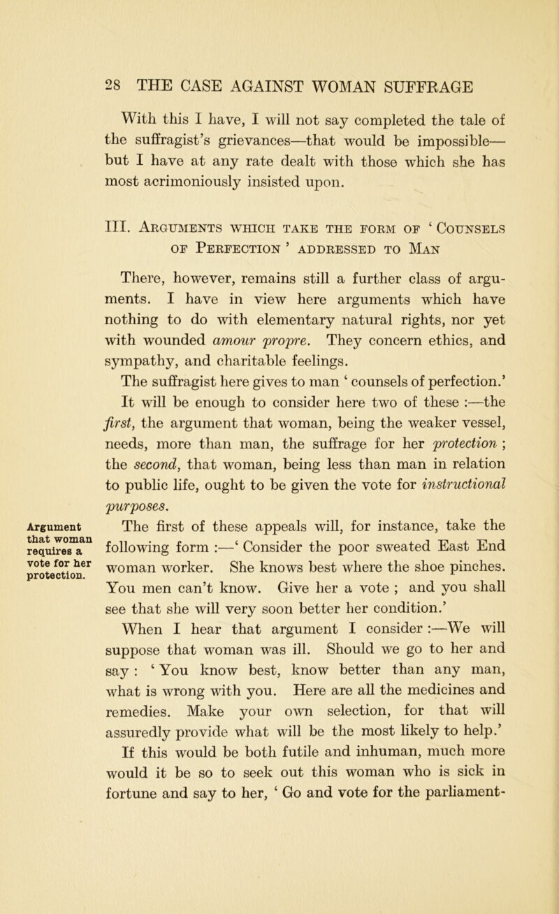 Argument that woman requires a vote for her protection. With this I have, I will not say completed the tale of the suffragist’s grievances—that would be impossible— but I have at any rate dealt with those which she has most acrimoniously insisted upon. III. Arguments which take the form of ‘ Counsels OF Perfection ’ addressed to Man There, however, remains still a further class of argu- ments. I have in view here arguments which have nothing to do with elementary natural rights, nor yet with wounded amour propre. They concern ethics, and sympathy, and charitable feelings. The suffragist here gives to man ‘ counsels of perfection.’ It will be enough to consider here two of these :—the first, the argument that woman, being the weaker vessel, needs, more than man, the suffrage for her protection ; the second, that woman, being less than man in relation to public life, ought to be given the vote for instructional purposes. The first of these appeals will, for instance, take the following form :—‘ Consider the poor sweated East End woman worker. She knows best where the shoe pinches. You men can’t know. Give her a vote ; and you shall see that she will very soon better her condition.’ When I hear that argument I consider :—We will suppose that woman was ill. Should we go to her and say : ‘ You know best, know better than any man, what is wrong with you. Here are all the medicines and remedies. Make your own selection, for that will assuredly provide what will be the most likely to help.’ If this would be both futile and inhuman, much more would it be so to seek out this woman who is sick in fortune and say to her, ‘ Go and vote for the parliament-