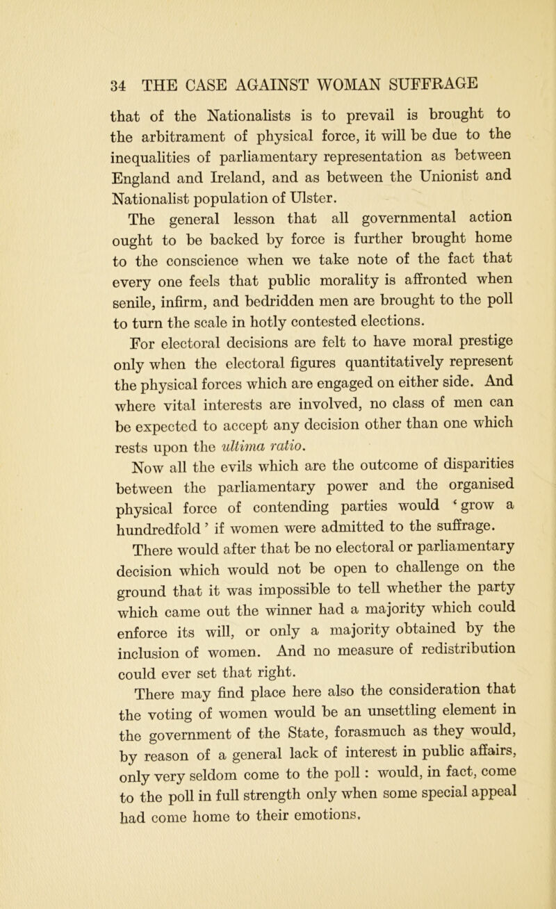 that of the Nationalists is to prevail is brought to the arbitrament of physical force, it will be due to the inequalities of parliamentary representation as between England and Ireland, and as between the Unionist and Nationalist population of Ulster. The general lesson that all governmental action ought to be backed by force is further brought home to the conscience when we take note of the fact that every one feels that public morality is affronted when senile, infirm, and bedridden men are brought to the poll to turn the scale in hotly contested elections. For electoral decisions are felt to have moral prestige only when the electoral figures quantitatively represent the physical forces which are engaged on either side. And where vital interests are involved, no class of men can be expected to accept any decision other than one which rests upon the ultima ratio. Now all the evils which are the outcome of disparities between the parliamentary power and the organised physical force of contending parties would ‘grow a hundredfold ’ if women were admitted to the suffrage. There would after that be no electoral or parliamentary decision which would not be open to challenge on the ground that it was impossible to tell whether the party which came out the winner had a majority which could enforce its will, or only a majority obtained by the inclusion of women. And no measure of redistribution could ever set that right. There may find place here also the consideration that the voting of women would be an unsettling element in the government of the State, forasmuch as they would, by reason of a general lack of interest in pubhc affairs, only very seldom come to the poll: would, in fact, come to the poll in full strength only when some special appeal had come home to their emotions.