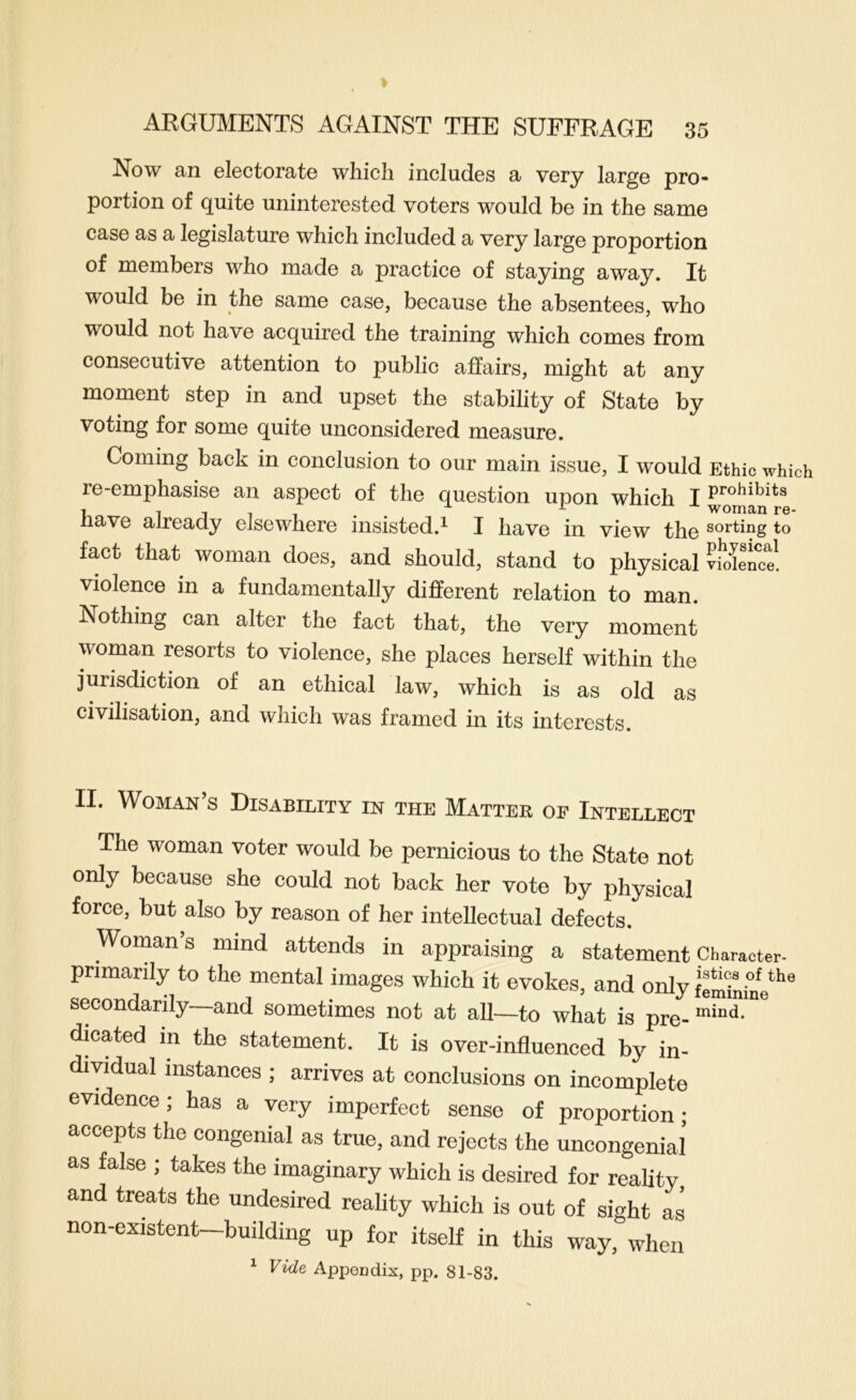 Now an electorate which includes a very large pro- portion of quite uninterested voters would be in the same case as a legislature which included a very large proportion of members who made a practice of staying away. It would be in the same case, because the absentees, who would not have acquired the training which comes from consecutive attention to public affairs, might at any moment step in and upset the stability of State by voting for some quite unconsidered measure. Coming back in conclusion to our main issue, I would Ethic which re-emphasise an aspect of the question upon which I 7 j 1 1 • • ^ woma/n re- nave already elsewhere insisted.^ I have in view the sorting to fact that woman does, and should, stand to physical vldlence! violence in a fundamentally different relation to man. Nothing can alter the fact that, the very moment woman resorts to violence, she places herself within the jurisdiction of an ethical law, which is as old as civilisation, and which was framed in its interests. II. Woman’s Disability in the Matter of Intellect The woman voter would be pernicious to the State not only because she could not back her vote by physical force, but also by reason of her intellectual defects. Womans mind attends in appraising a statementCharacter- primarily to the mental images which it evokes, and only feSninV*'*’ secondarily—and sometimes not at all—to what is pre- dicated in the statement. It is over-influenced by in- dividual instances ; arrives at conclusions on incomplete evidence; has a very imperfect sense of proportion; accepts the congenial as true, and rejects the uncongenial as false ; takes the imaginary which is desired for reality and treats the undesired reality which is out of sight as non-existent—building up for itself in this way, when ^ Vide Appendix, pp. 81-83.