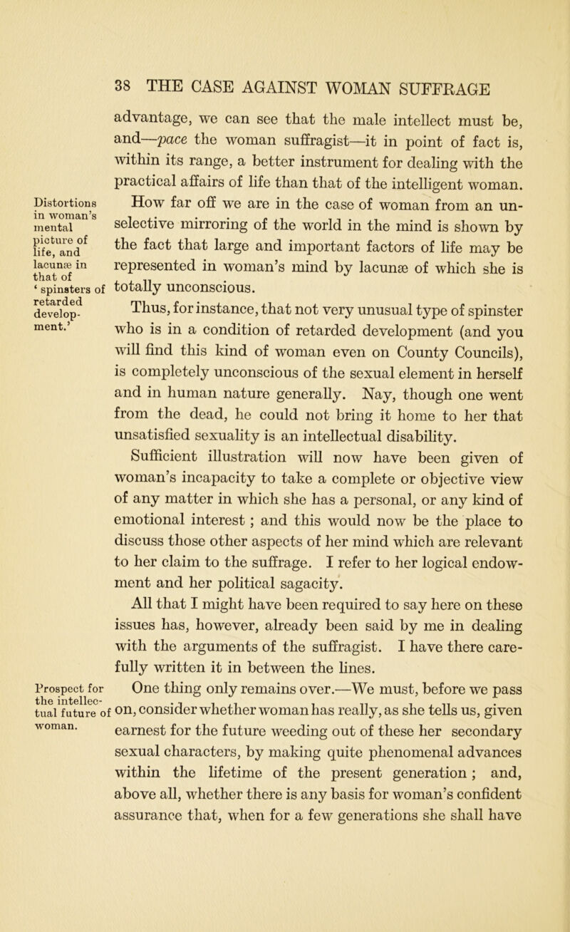 Distortions in woman’s mental picture of life, and lacunae in that of ‘ spinsters of retarded develop- ment.’ Prospect for the intellec- tual future 0 woman. 38 THE CASE AGAINST WOMAN SUFFRAGE advantage, we can see that the male intellect must be, and—pace the woman suffragist—it in point of fact is, within its range, a better instrument for dealing with the practical affairs of life than that of the intelligent woman. How far off we are in the case of woman from an un- selective mirroring of the world in the mind is shown by the fact that large and important factors of life may be represented in woman’s mind by lacunae of which she is totally unconscious. Thus, for instance, that not very unusual type of spinster who is in a condition of retarded development (and you will find this kind of woman even on County Councils), is completely unconscious of the sexual element in herself and in human nature generally. Nay, though one went from the dead, he could not bring it home to her that unsatisfied sexuality is an intellectual disability. Sufficient illustration will now have been given of woman’s incapacity to take a complete or objective view of any matter in which she has a personal, or any kind of emotional interest; and this would now be the place to discuss those other aspects of her mind which are relevant to her claim to the suffrage. I refer to her logical endow- ment and her political sagacity. All that I might have been required to say here on these issues has, however, already been said by me in dealing with the arguments of the suffragist. I have there care- fully written it in between the lines. One thing only remains over.—We must, before we pass on, consider whether woman has really, as she tells us, given earnest for the future weeding out of these her secondary sexual characters, by making quite phenomenal advances within the lifetime of the present generation; and, above all, whether there is any basis for woman’s confident assurance that, when for a few generations she shall have