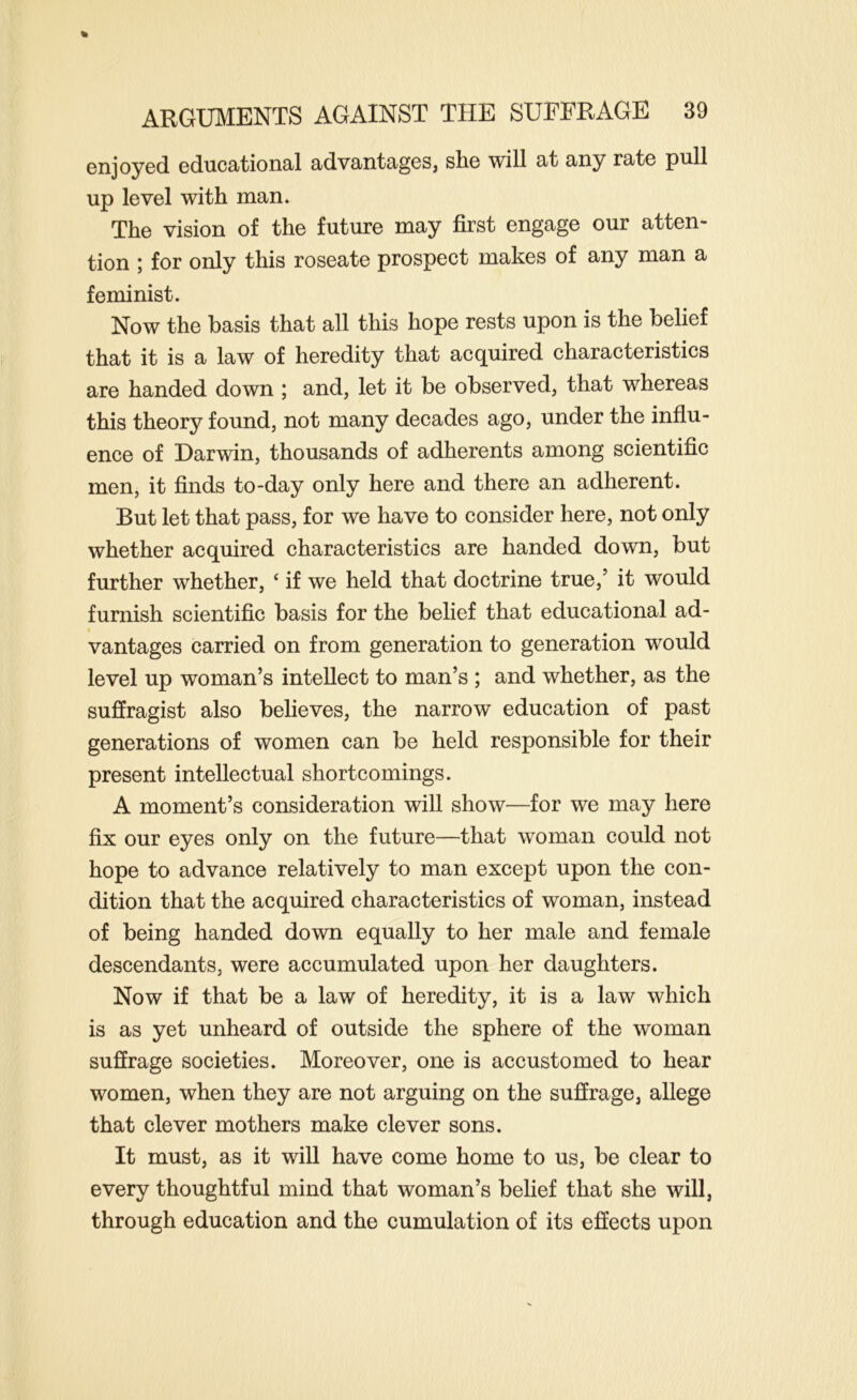 enjoyed educational advantages, she will at any rate pull up level with man. The vision of the future may first engage our atten- tion ; for only this roseate prospect makes of any man a feminist. Now the basis that all this hope rests upon is the belief that it is a law of heredity that acquired characteristics are handed down ; and, let it be observed, that whereas this theory found, not many decades ago, under the influ- ence of Darwin, thousands of adherents among scientific men, it finds to-day only here and there an adherent. But let that pass, for we have to consider here, not only whether acquired characteristics are handed down, but further whether, ‘ if we held that doctrine true,’ it would furnish scientific basis for the belief that educational ad- vantages carried on from generation to generation would level up woman’s intellect to man’s ; and whether, as the suffragist also believes, the narrow education of past generations of women can be held responsible for their present intellectual shortcomings. A moment’s consideration will show—for we may here fix our eyes only on the future—that woman could not hope to advance relatively to man except upon the con- dition that the acquired characteristics of woman, instead of being handed down equally to her male and female descendants, were accumulated upon her daughters. Now if that be a law of heredity, it is a law which is as yet unheard of outside the sphere of the woman suffrage societies. Moreover, one is accustomed to hear women, when they are not arguing on the suffrage, allege that clever mothers make clever sons. It must, as it will have come home to us, be clear to every thoughtful mind that woman’s belief that she will, through education and the cumulation of its effects upon