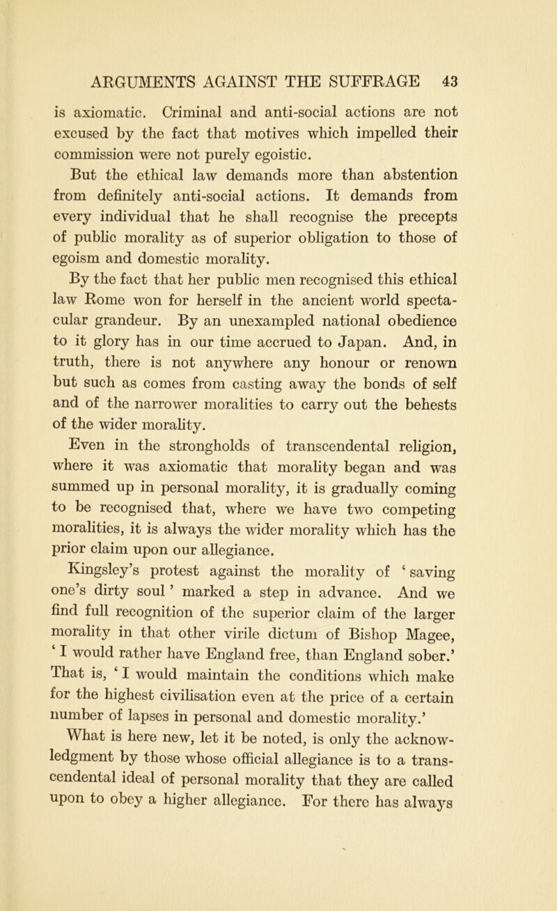 is axiomatic. Criminal and anti-social actions are not excused by the fact that motives which impelled their commission were not purely egoistic. But the ethical law demands more than abstention from definitely anti-social actions. It demands from every individual that he shall recognise the precepts of public morality as of superior obligation to those of egoism and domestic morality. By the fact that her public men recognised this ethical law Rome won for herself in the ancient world specta- cular grandeur. By an unexampled national obedience to it glory has in our time accrued to Japan. And, in truth, there is not anywhere any honour or renown but such as comes from casting away the bonds of self and of the narrower moralities to carry out the behests of the wider morality. Even in the strongholds of transcendental religion, where it was axiomatic that morality began and was summed up in personal morality, it is gradually coming to be recognised that, where we have two competing moralities, it is always the wider morality which has the prior claim upon our allegiance. Kingsley’s protest against the morality of ‘ saving one’s dirty soul ’ marked a step in advance. And we find full recognition of the superior claim of the larger morality in that other virile dictum of Bishop Magee, ‘ I would rather have England free, than England sober.’ That is, ‘ I would maintain the conditions which make for the highest civilisation even at the price of a certain number of lapses in personal and domestic morality.’ What is here new, let it be noted, is only the acknow- ledgment by those whose official allegiance is to a trans- cendental ideal of personal morality that they are called upon to obey a higher allegiance. For there has always