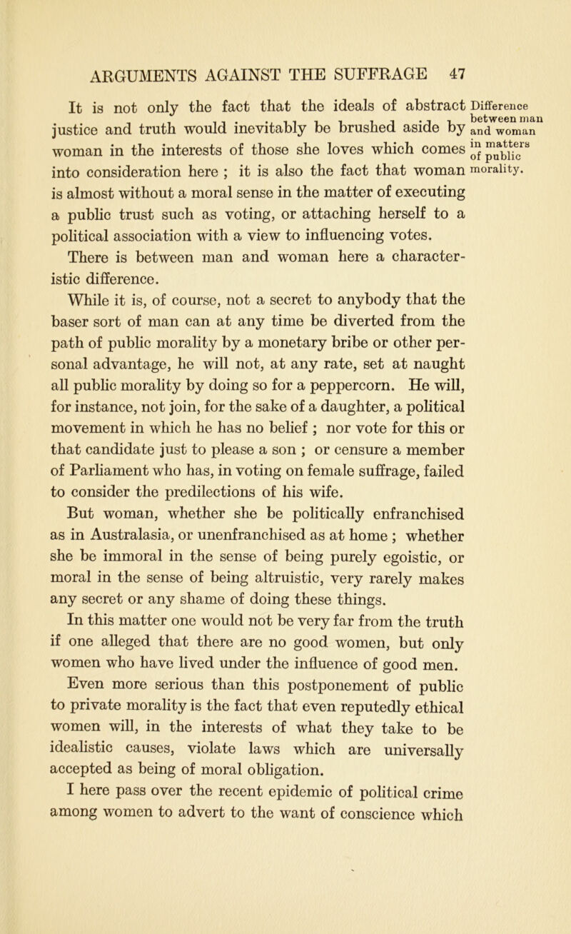 It is not only the fact that the ideals of abstract Difference justice and truth would inevitably be brushed aside by ^nd woman woman in the interests of those she loves which comes into consideration here ; it is also the fact that woman morality, is almost without a moral sense in the matter of executing a public trust such as voting, or attaching herself to a political association with a view to influencing votes. There is between man and woman here a character- istic difference. While it is, of course, not a secret to anybody that the baser sort of man can at any time be diverted from the path of public morality by a monetary bribe or other per- sonal advantage, he will not, at any rate, set at naught all public morality by doing so for a peppercorn. He will, for instance, not join, for the sake of a daughter, a political movement in which he has no belief ; nor vote for this or that candidate just to please a son ; or censure a member of Parliament who has, in voting on female suffrage, failed to consider the predilections of his wife. But woman, whether she be politically enfranchised as in Australasia, or unenfranchised as at home ; whether she be immoral in the sense of being purely egoistic, or moral in the sense of being altruistic, very rarely makes any secret or any shame of doing these things. In this matter one would not be very far from the truth if one alleged that there are no good women, but only women who have lived under the influence of good men. Even more serious than this postponement of public to private morality is the fact that even reputedly ethical women will, in the interests of what they take to be idealistic causes, violate laws which are universally accepted as being of moral obligation. I here pass over the recent epidemic of political crime among women to advert to the want of conscience which
