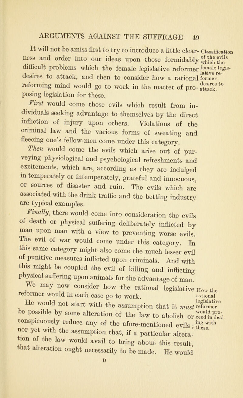 It will not be amiss first to try to introduce a little clear- Classification ness and order into our ideas upon those formidably ^/hicHhe difiicult problems which the female legislative reformer legis- desires to attack, and then to, consider how a rational former reforming mind would go to work in the matter of pro - attack^ posing legislation for these. Fifst would come those evils which result from in- dividuals seeking advantage to themselves by the direct infliction of injury upon others. Violations of the criminal law and the various forms of sweating and fleecing one’s fellow-men come under this category. Then would come the evils which arise out of pur- veying physiological and psychological refreshments and excitements, which are, according as they are indulged in temperately or intemperately, grateful and innocuous, or sources of disaster and ruin. The evils which are associated with the drink traffic and the betting industry are typical examples. Finally, there would come into consideration the evils of death or physical suffering deliberately inflicted by man upon man with a view to preventing worse evils. The evil of war would come under this category. In this same category might also come the much lesser evil of punitive measures inflicted upon criminals. And with this might be coupled the evil of killing and inflicting physical suffering upon animals for the advantage of mam We may now consider how the rational legislative iio^r the reformer would in each case go to work. rational He would not start with the assumption that it must reformer ^ be possible by some alteration of the law to abolish or Ted fnTai- conspicuously reduce any of the afore-mentioned evils • j',’® nor yet with the assumption that, if a particular altera- tion of the law would avail to bring about this result, a alteration ought necessarily to be made. He would D