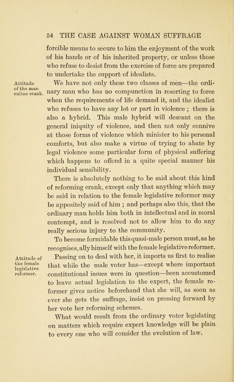 Attitude of the mas- culine orank. Attitude of the female legislative reformer. forcible means to secure to him the enjoyment of the work of his hands or of his inherited property, or unless those who refuse to desist from the exercise of force are prepared to undertake the support of idealists. We have not only these two classes of men—the ordi- nary man who has no compunction in resorting to force when the requirements of life demand it, and the idealist who refuses to have any lot or part in violence ; there is also a hybrid. This male hybrid will descant on the general iniquity of violence, and then not only connive at those forms of violence which minister to his personal comforts, but also make a virtue of trying to abate by legal violence some particular form of physical suffering which happens to offend in a quite special manner his individual sensibility. There is absolutely nothing to be said about this kind of reforming crank, except only that anything which may be said in relation to the female legislative reformer may be appositely said of him ; and perhaps also this, that the ordinary man holds him both in intellectual and in moral contempt, and is resolved not to allow him to do any really serious injury to the community. To become formidable this quasi-male person must, as he recognises, ally himself with the female legislative reformer. Passing on to deal with her, it imports us first to realise that while the male voter has—except where important constitutional issues were in question—been accustomed to leave actual legislation to the expert, the female re- former gives notice beforehand that she will, as soon as ever she gets the suffrage, insist on pressing forward by her vote her reforming schemes. What would result from the ordinary voter legislating on matters which require expert knowledge will be plain to every one who will consider the evolution of law.
