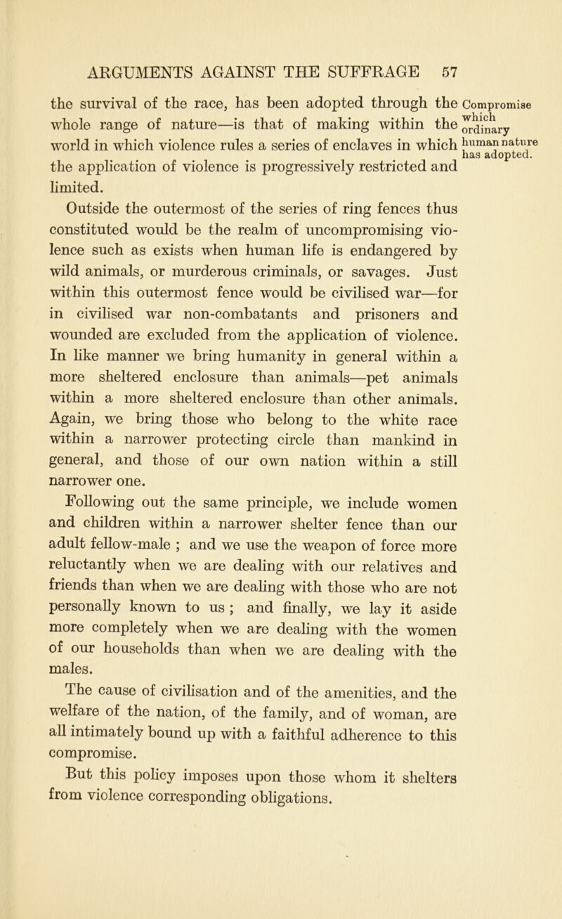 the survival of the race, has been adopted through the Compromise whole range of nature—is that of making within the ^dinary world in which violence rules a series of enclaves in which human nature has adopted. the application of violence is progressively restricted and limited. Outside the outermost of the series of ring fences thus constituted would be the realm of uncompromising vio- lence such as exists when human life is endangered by wild animals, or murderous criminals, or savages. Just within this outermost fence would be civilised war—for in civilised war non-combatants and prisoners and wounded are excluded from the application of violence. In like manner we bring humanity in general within a more sheltered enclosure than animals—pet animals within a more sheltered enclosure than other animals. Again, we bring those who belong to the white race within a narrower protecting circle than mankind in general, and those of our own nation within a still narrower one. Following out the same principle, we include women and children within a narrower shelter fence than our adult fellow-male ; and we use the weapon of force more reluctantly when we are dealing with our relatives and friends than when we are dealing with those who are not personally known to us ; and finally, we lay it aside more completely when we are dealing with the women of our households than when we are dealing with the males. The cause of civilisation and of the amenities, and the welfare of the nation, of the family, and of woman, are all intimately bound up with a faithful adherence to this compromise. But this policy imposes upon those whom it shelters from violence corresponding obligations.
