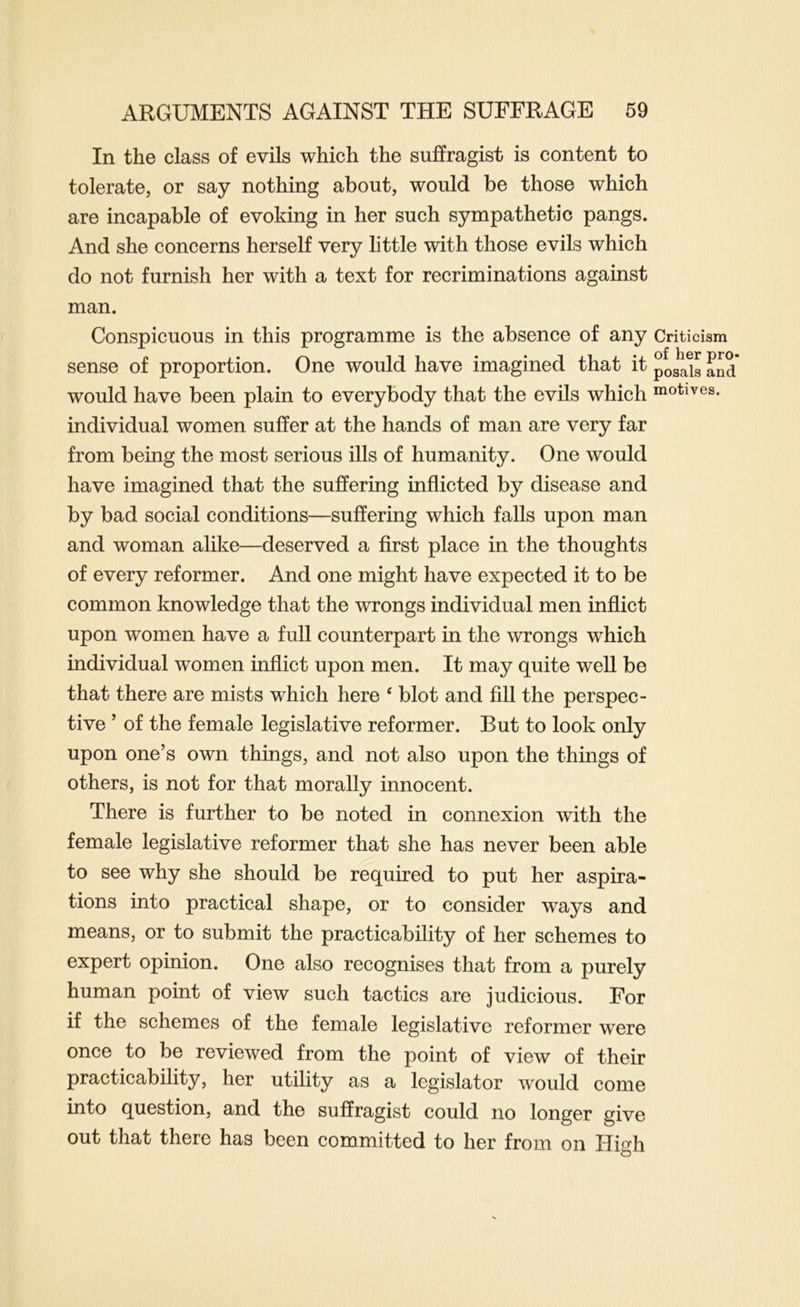 In the class of evils which the suffragist is content to tolerate, or say nothing about, would be those which are incapable of evoking in her such sympathetic pangs. And she concerns herself very little with those evils which do not furnish her with a text for recriminations against man. Conspicuous in this programme is the absence of any sense of proportion. One would have imagined that it would have been plain to everybody that the evils which individual women suffer at the hands of man are very far from being the most serious ills of humanity. One would have imagined that the suffering inflicted by disease and by bad social conditions—suffering which falls upon man and woman alike—deserved a first place in the thoughts of every reformer. And one might have expected it to be common knowledge that the wrongs individual men inflict upon women have a full counterpart in the wrongs which individual women inflict upon men. It may quite well be that there are mists which here ‘ blot and fill the perspec- tive ’ of the female legislative reformer. But to look only upon one’s own things, and not also upon the things of others, is not for that morally innocent. There is further to be noted in connexion with the female legislative reformer that she has never been able to see why she should be required to put her aspira- tions into practical shape, or to consider ways and means, or to submit the practicability of her schemes to expert opinion. One also recognises that from a purely human point of view such tactics are judicious. For if the schemes of the female legislative reformer were once to be reviewed from the point of view of their practicability, her utility as a legislator would come into question, and the suffragist could no longer give out that there has been committed to her from on High Criticism of her pro- posals and motives.