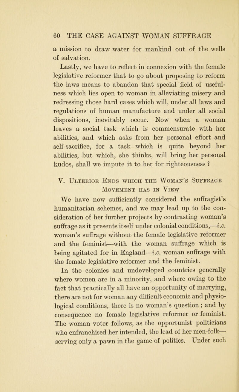 a mission to draw water for mankind out of the wells of salvation. Lastly, we have to reflect in connexion with the female legislative reformer that to go about proposing to reform the laws means to abandon that special field of useful- ness which lies open to woman in alleviating misery and redressing those hard cases which will, under all laws and regulations of human manufacture and under all social dispositions, inevitably occur. Now when a woman leaves a social task which is commensurate with her abilities, and which asks from her personal effort and self-sacrifice, for a task which is quite beyond her abilities, but which, she thinks, will bring her personal kudos, shall we impute it to her for righteousness ? V. Ulterior Ends which the Woman’s Suffrage Movement has in View We have now sufficiently considered the suffragist’s humanitarian schemes, and we may lead up to the con- sideration of her further projects by contrasting woman’s suffrage as it presents itself under colonial conditions,—i.e, woman’s suffrage without the female legislative reformer and the feminist—with the woman suffrage which is being agitated for in England—i.e. woman suffrage with the female legislative reformer and the feminist. In the colonies and undeveloped countries generally where women are in a minority, and where owing to the fact that practically all have an opportunity of marrying, there are not for woman any difficult economic and physio- logical conditions, there is no woman’s question; and by consequence no female legislative reformer or feminist. The woman voter follows, as the opportunist politicians who enfranchised her intended, the lead of her men-folk— serving only a pawn in the game of politics. Under such