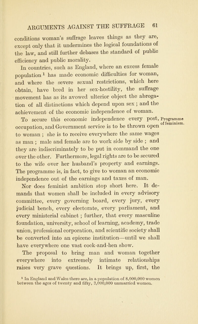 conditions woman’s suffrage leaves things as they are, except only that it undermines the logical foundations of the law, and still further debases the standard of public efficiency and public morality. In countries, such as England, where an excess female population ^ has made economic difficulties for woman, and where the severe sexual restrictions, which here obtain, have bred in her sex-hostility, the suffrage movement has as its avowed ulterior object the abroga- tion of all distinctions which depend upon sex ; and the achievement of the economic independence of woman. To secure this economic independence every post. Programme , ^ , . • i 1 of feminism, occupation, and Government service is to be thrown open to woman ; she is to receive everywhere the same wages as man ; male and female are to work side by side ; and they are indiscriminately to be put in command the one over the other. Furthermore, legal rights are to be secured to the wife over her husband’s property and earnings. The programme is, in fact, to give to woman an economic independence out of the earnings and taxes of man. Nor does feminist ambition stop short here. It de- mands that women shall be included in every advisory committee, every governing board, every jury, every judicial bench, every electorate, every parliament, and every ministerial cabinet ; further, that every masculine foundation, university, school of learning, academy, trade union, professional corporation, and scientific society shall be converted into an epicene institution—until we shall have everywhere one vast cock-and-hen show. The proposal to bring man and woman together everywhere into extremely intimate relationships raises very grave questions. It brings up, first, the ^ In England and Wales there are, in a population of 8,000,000 women between the ages of twenty and fifty, 3,000,000 unmarried women.