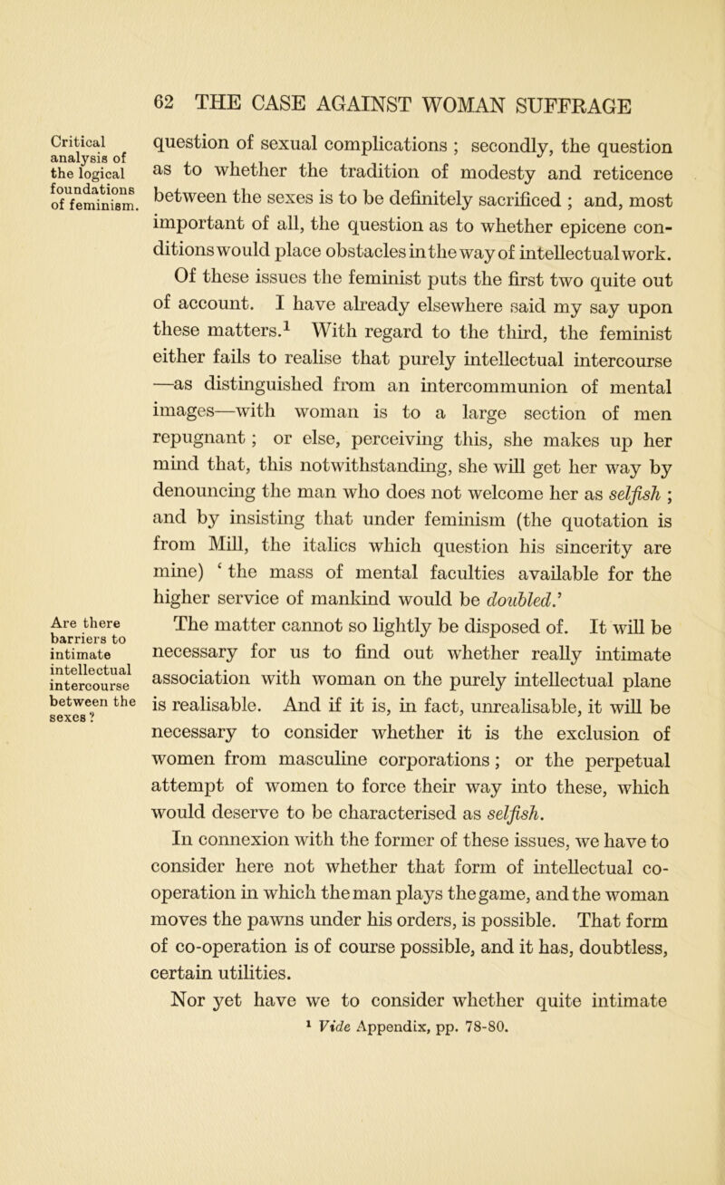 Critical analysis of the logical foundations of feminism. Are there barriers to intimate intellectual intercourse between the sexes ? question of sexual complications ; secondly, the question as to whether the tradition of modesty and reticence between the sexes is to be definitely sacrificed ; and, most important of all, the question as to whether epicene con- ditions would place obstacles in the way of intellectual work. Of these issues the feminist puts the first two quite out of account. I have already elsewhere said my say upon these matters.! With regard to the third, the feminist either fails to realise that purely intellectual intercourse —as distinguished from an intercommunion of mental images—with woman is to a large section of men repugnant; or else, perceiving this, she makes up her mind that, this notwithstanding, she will get her way by denouncing the man who does not welcome her as selfish ; and by insisting that under feminism (the quotation is from Mill, the italics which question his sincerity are mine) ‘ the mass of mental faculties available for the higher service of mankind would be douUed,' The matter cannot so lightly be disposed of. It will be necessary for us to find out whether really intimate association with woman on the purely intellectual plane is realisable. And if it is, in fact, unrealisable, it will be necessary to consider whether it is the exclusion of women from masculine corporations; or the perpetual attempt of women to force their way into these, which would deserve to be characterised as selfish. In connexion with the former of these issues, we have to consider here not whether that form of intellectual co- operation in which the man plays the game, and the woman moves the pawns under his orders, is possible. That form of co-operation is of course possible, and it has, doubtless, certain utilities. Nor yet have we to consider whether quite intimate ^ Vide Appendix, pp. 78-80.
