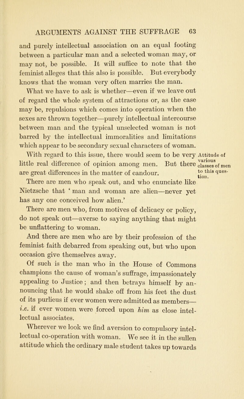 and purely intellectual association on an equal footing between a particular man and a selected woman may, or may not, be possible. It will suffice to note that the feminist alleges that this also is possible. But everybody knows that the woman very often marries the man. What we have to ask is whether—even if we leave out of regard the whole system of attractions or, as the case may be, repulsions which comes into operation when the sexes are thrown together—purely intellectual intercourse between man and the typical unselected woman is not barred by the intellectual immoralities and limitations which appear to be secondary sexual characters of woman. With regard to this issue, there would seem to be very little real difference of opinion among men. But there are great differences in the matter of candour. There are men who speak out, and who enunciate like Nietzsche that ‘ man and woman are alien—never yet has any one conceived how alien.’ There are men who, from motives of delicacy or policy, do not speak out—averse to saying anything that might be unflattering to woman. And there are men who are by their profession of the feminist faith debarred from speaking out, but who upon occasion give themselves away. Of such is the man who in the House of Commons champions the cause of woman’s suffrage, impassionately appealing to Justice; and then betrays himself by an- nouncing that he would shake off from his feet the dust of its purlieus if ever women were admitted as members— i,e. if ever women were forced upon him as close intel- lectual associates. Wherever we look we find aversion to compulsory intel- lectual co-operation with woman. We see it in the sullen attitude which the ordinary male student takes up towards Attitude of various classes of men to this ques- tion.